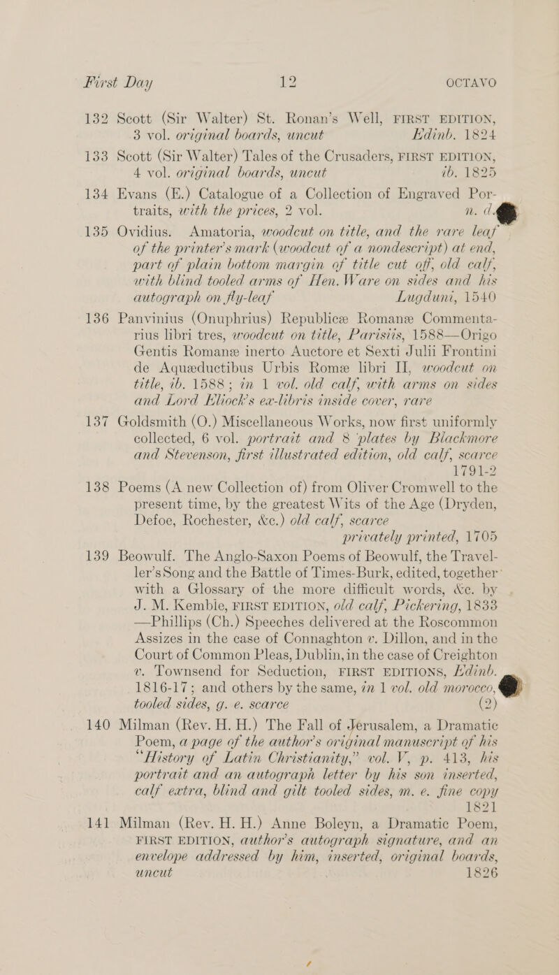 132 Scott (Sir Walter) St. Ronan’s Well, FIRST EDITION, 3 vol. original boards, uncut Edinb. 1824 133 Scott (Sir Walter) Tales of the Crusaders, FIRST EDITION, 4 vol. original boards, uncut ib. 1825 134 Evans (E.) Catalogue of a Collection of Engraved Por- traits, with the prices, 2 vol. n. 135 Ovidius. Amatoria, woodcut on title, and the rare leaf of the printer's mark (woodcut of a nondescript) at end, part of plain bottom margin of title cut off, old calf, with blind tooled arms of Hen.Ware on sides and his autograph on fly-leay Lugduni, 1540 136 Panvinius (Onuphrius) Republicee Romane Commenta- rius libri tres, 2eoodcut on title, Parisiis, 1588—Origo Gentis Romane inerto Auctore et Sexti Julil Frontini de Aqueductibus Urbis Rome libri II, woodcut on title, ib. 1588; in 1 vol. old calf, with arms on sides and Lord Kliock’s ex-libris inside cover, rare 137 Goldsmith (O.) Miscellaneous Works, now first uniformly collected, 6 vol. portrait and 8 ‘plates by Blackmore and Stevenson, first illustrated edition, old calf, scarce 1791-2 138 Poems (A new Collection of) from Oliver Cromwell to the present time, by the greatest Wits of the Age (Dryden, Defoe, Rochester, &amp;c.) old calf, scarce privately printed, 1705 139 Beowulf. The Anglo-Saxon Poems of Beowulf, the Travel- ler’s Song and the Battle of Times-Burk, edited, together’ with a Glossary of the more difficult words, &amp;e. by J. M. Kembie, FIRST EDITION, old calf, Pickering, 1833 —Phillips (Ch.) Speeches delivered at the Roscommon Assizes 1n the case of Connaghton v. Dillon, and in the Court of Common Pleas, Dublin, in the case of Creighton v. Townsend for Seduction, FIRST EDITIONS, Hdinb. 1816-17; and others by the same, 77 1 vol. old morocco, tooled sides, g. e. scarce (&gt;) 140 Milman (Rev. H. H.) The Fall of Jerusalem, a Dramatic Poem, a page of the author's original manuscript of his “History of Latin Christianity,’ vol. V, p. 413, his portrait and an autograph letter by his son inserted, calf extra, blind and gilt tooled sides, m. e. fine copy 1821 141 Milman (Rey. H. H.) Anne Boleyn, a Dramatic Poem, FIRST EDITION, authors autograph signature, and an envelope addressed by him, inserted, original boards, uncut . 1826