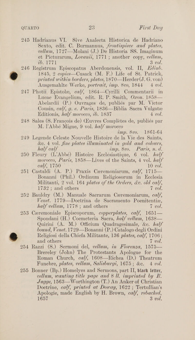 bS 1 bo 253 255 Sexto, edit. C. Burmannus, jrontispiece and plates, vellum, 1727—Molani (J.) De Historia SS. Imaginum et Picturarum, Lovani?, 1771; another copy, vellum, WOATT 3 vol. Registrum Episcopatus Aberdonensis, vol. Il, Adinb. 1845, 2 copies—Cusack (M. F.) Life of St. Patrick, printed within borders, plates, 1870—Herder(J. G. von) Ausgemahlte Werke, portrait, imp. 8vo, 1844 4 vol. Photii Epistole, ca/f, 1864—Cyrilli Commentarii in Lucae Evangelium, edit. R. P. Smith, Ozon. 1858— Abelardii (P.) Ouvrages de, publiés par M. Victor Cousin, calf, g. e. Paris, 1836—Biblia Sacra Vulgate Editionis, half morocco, 1b. 1837 4 vol. M. PAbbé Migne, 9 vol. half morocco amp. 8vo. 1861-64 Legende Celeste Nouvelle Histoire de la Vie des Saints, &amp;e. 4 vol. fine plates illuminated in gold and colours, half calf emp. 8vo. Paris, n. d. Fleury (L’Abbé) Histoire Ecclésiastique, 6 vol. half morocco, Paris, 1858—Lives of the Saints, 4 vol. half calf; 1750: © 10 vol. Castaldi (A. P.) Praxis Ceremoniarum, calf, 1715— Bonanni (Phil.) Ordinum Religiosorum in Ecclesia Militanti, 2 vol. 164 plates of the Orders, &amp;c. old calf, 1732 ; and others 7 vol. Bauldry (M.) Manuale Sacrarum Czremoniarum, calf, Venet. 1779—Doctrina de Sacramento Poenitentiz, half vellum, 1778 ; and others 7 vol. Ceremoniale Episcoporum, copperplates, calf, 1651— Spondani (H.) Coemeteria Sacra, half vellum, 1638— Quirini (A. M.) Officium Quadragesimale, &amp;e. half bound, Venet. 1729—Bonanni (P.) Catalogo degli Ordini Religiosi della Chiefa Militante, 136 plates, calf, 1706; and others 7 vol. Razzi (S.) Sermoni del, vellum, in Fiorenza, 1575— Brereley (John) The Protestants Apologue for the Roman Church, ca/f, 1608—Richea (D.) Theatrum Funebre, plates, vellum, Salisburgi, 1675; &amp;c. 4 vol. Bonner (Bp.) Homelyes and Sermons, part II, black letter, vellum, wanting title page and 8 Il. imprinted by R. Jugge, 1563—W orthington (T.) An Anker of Christian Doctrine, calf, printed at Doway, 1622 ; Tertullian’s Apologie, made English by H. Brown, calf, rebacked, 1057 3 vol.