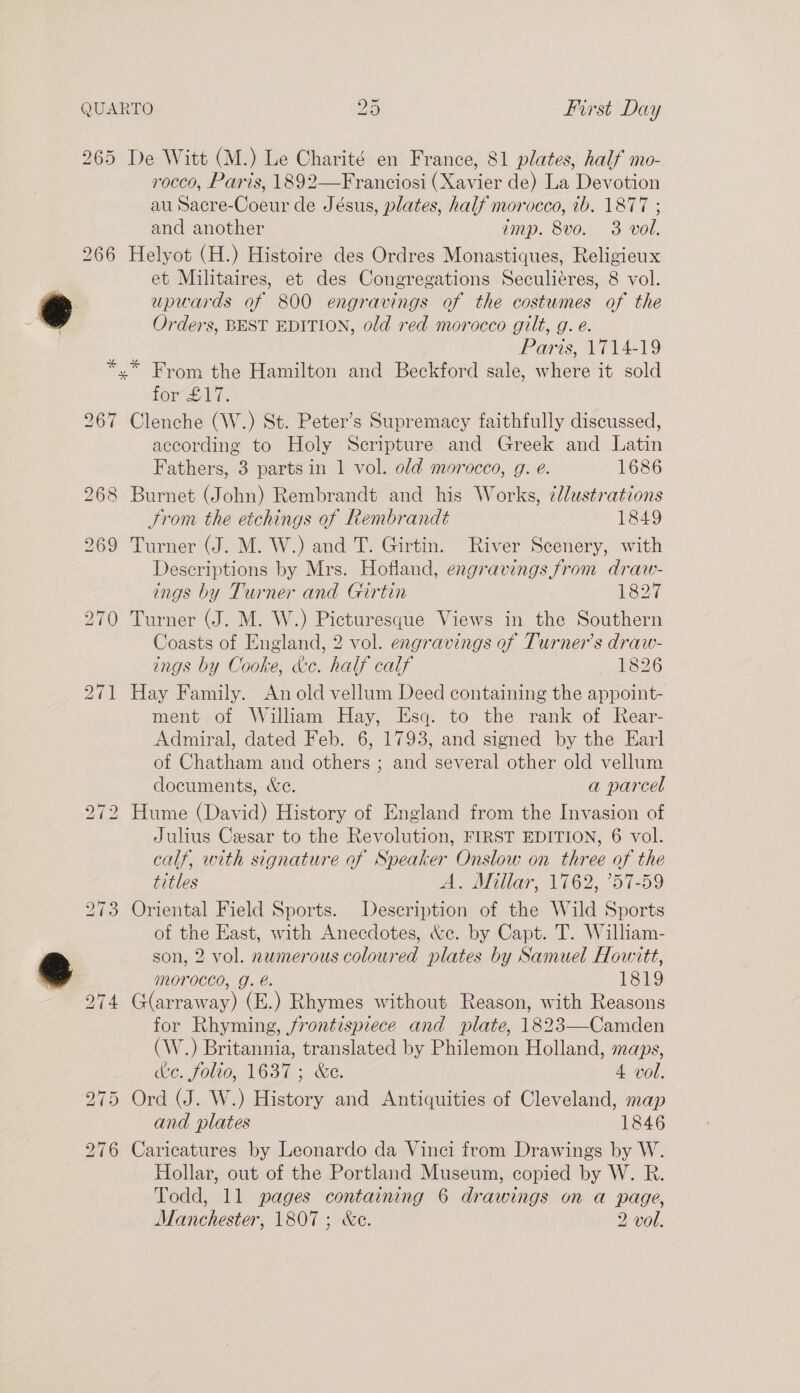 265 266 267 268 De Witt (M.) Le Charité en France, 81 plates, half mo- rocco, Paris, 1892—Franciosi (Xavier de) La Devotion au Sacre-Coeur de Jésus, plates, half morocco, ib. 1877 ; and another imp. 8vo. 3 vol. Helyot (H.) Histoire des Ordres Monastiques, Religieux et Militaires, et des Congregations Seculiéres, 8 vol. upwards of 800 engravings of the costumes of the Orders, BEST EDITION, old red morocco gilt, g. e. Paris, 1714-19 foreli: Clenche (W.) St. Peter’s Supremacy faithfully discussed, according to Holy Scripture and Greek and Latin Fathers, 3 parts in 1 vol. old morocco, g. e. 1686 Burnet (John) Rembrandt and his Works, ¢llustrations Strom the etchings of Rembrandt 1849 Turner (J. M. W.) and T. Girtin. River Scenery, with Descriptions by Mrs. Hofland, engravings from draw- ings by Turner and Girtin 1827 Turner (J. M. W.) Picturesque Views in the Southern Coasts of England, 2 vol. engravings of Turners draw- ings by Cooke, &amp;e. half calf 1826 Hay Family. An old vellum Deed containing the appoint- ment of William Hay, Esq. to the rank of Rear- Admiral, dated Feb. 6, 1793, and signed by the Earl of Chatham and others ; and several other old vellum documents, &amp;e. a parcel Hume (David) History of England from the Invasion of Julius Cesar to the Revolution, FIRST EDITION, 6 vol. calf, with signature of Speaker Onslow on three of the titles A... Mallar, 1(62,.’57-59 Oriental Field Sports. Description of the Wild Sports of the East, with Anecdotes, &amp;c. by Capt. T. William- son, 2 vol. numerous coloured plates by Samuel Howitt, morocco, g. é. Fe19 G(arraway) (E.) Rhymes without Reason, with Reasons for Rhyming, frontispiece and plate, 1823—Camden (W.) Britannia, translated by Philemon Holland, maps, de. folio, 1637; &amp;e. 4 vol. Ord (J. W.) History and Antiquities of Cleveland, map and plates 1846 Caricatures by Leonardo da Vinci from Drawings by W. Hollar, out of the Portland Museum, copied by W. R. Todd, 11 pages containing 6 drawings on a page, Manchester, 1807; &amp;c. 2 vol.