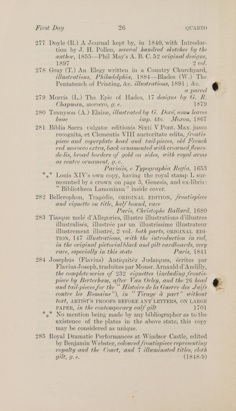 277 Doyle (R.) A Journal kept by, in 1840, with Introduc- tion by J. H. Pollen, several hundred sketches by the author, 1855—Phil May’s A. B. C. 52 original designs, 1897 2 wol. 278 Gray (T.) An Elegy written in a Country Churchyard, illustrations, Philadelphia, 1884—Blades (W.) The Pentateuch of Printing, we. dllustrations, 1891; &amp;e. a parcel 279 Morris (L.) The Epic of Hades, 17 designs by G. R. Chapman, morocco, g. é. 1879 280 Tennyson (A.) Elaine, ¢dlustrated by G. Doré, some leaves loose imp. 4to. Moxon, 1867 281 Biblia Sacra vulgate editionis Sixti V Pont. Max. jussu recognita, et Clementis VIII auctoritate edita, /rontis- piece and coperplate head and tail-pieces, old Hrench red morocco extra, back ornamented with crowned fleurs- de-lis, broad borders af gold on sides, with royal arms as centre ornament, g. é. Parisiis, e Typographia Regia, 1653 yx” Louis XIV’s own copy, having the royal stamp L sur- mounted by a crown on page 3, Genesis, and ex-libris: Bibliotheca Lamoniana” inside cover. 282 Bellerophon, Tragédie, ORIGINAL EDITION, frontispiece and vignette on title, half bound, rare Paris, Christophe Ballard, 1680 283 Tiasque melé d’Allegories, illustre illustrations dillustres illustralisés, illustrée par un illustrissime illustrateur illustrement illustré, 2 vol. both parts, ORIGINAL EDI- TION, 147 dllustrations, with the introduction in red, in the original pictorial black and gilt cardboards, very rare, especially in this state Paris, 1841 284 Josephus (Flavius) Antiquitéz Judaiques, écrites par Flavius Joseph, traduites par Monsr. Arnauld d’Andilly, the complete series of 232 vignettes (including frontis- piece by Berterham, after Van Orley, and the 26 head and tail-pieces for the “ Histoire dela Guerre des Juifs contre les Romains”), in “ Tirage @ part” without text, ARTIST'S PROOFS BEFORE ANY LETTERS, ON LARGE PAPER, in the contemporary calf gilt 1701 yx” No mention being made by any bibliographer as to the existence of the plates in the above state, this copy may be considered as unique. 285 Royal Dramatic Performances at Windsor Castle, edited by Benjamin Webster, coloured frontispiece representing royalty and the Court, and 7 illuminated titles, cloth gilt, g.e. (1848-9) e e ss ’