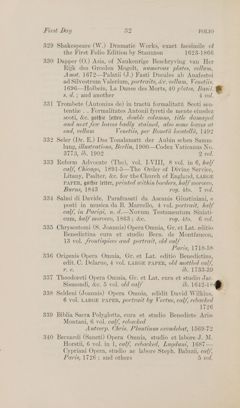 329 330 331 334 330 339 340 Shakespeare (W.) Dramatic Works, exact facsimile of the First Folio Edition by Staunton 1623-1866 Dapper (O.) Asia, of Naukenrige Beschryving van Her Rijk des Groolen Mogolt, newmerous plates, vellum, Amst. 1672—Palatii (J.) Fasti Ducales ab Anafestoi ad Silvestrum Valerium, portraits, dc. vellum, Venetiis, 1696—Holbein, La Danse des Morts, 40 p/ates, Basti. s. d.; and another 4 vol. Trombete (Antonius de) in tractti formalitati Scoti sen- tentiz .. Formalitates Antonii fyretide mente eiusdez scoti, &amp;c. gothic Yetter, double columns, title damaged and next few leaves badly stained, also some leaves at end, vellum 7enetiis, per Bonetit locatelli, 1492 Seler (Dr. E.) Das Tonalamatt der Aubin schen Samm- lung, tlustrations, Berlin, 1900—Codex Vaticanus No. oli. aw, 1902 2 vol. Reform Advocate (The), vol. I-VIII, 8 vol. in 6, half calf, Chicago, 1891-5—The Order of Divine Service, Litany, Psalter, &amp;c. for the Church of England, LARGE PAPER, gothic letter, printed within borders, half morocco, Burns, 18438 roy. 4to. 7 vol. Salmi di Davide, Parafrasati da Ascanis Giustiniani, e posti in musica da B. Marcello, 4 vol. portrait, half calf, in Parigi, n.d.—Novum Testamentum Siniati- cum, half morocco, 1863; &amp;e. roy. 4to. 6 vol. Chrysostomi (S. Joannis) Opera Omnia, Gr. et Lat. editio Benedictina cura et studio Bern. de Montfaucon, 13 vol. frontispiece and portrait, old calf Paris, 1718-38 Origenis Opera Omnia, Gr. et Lat. editio Benedictina, edit. C. Delarue, 4 vol. LARGE PAPER, old mottled calf, r. 10. 1790-09 Theodoreti Opera Omnia, Gr. et Lat. cura et studio Jac. Sismondi, &amp;e. 5 vol. old calf ib. 1642-48 Seldeni (Joannis) Opera Omnia, edidit David Wilkins, 6 vol. LARGE PAPER, portrait by Vertue, calf, rebacked L726 Biblia Sacra Polyglotta, cura et studio Benedicte Ariz Montani, 6 vol. calf, rebacked Avera Chris. Plantinus excudebat, 1569- v2 Bernardi (Sancti) Opera Omnia, studio et labore J. M. Horstii, 6 vol. in 1, calf, rebacked, Lugduni, 1687 — Cypriani Opera, studio ac labore Steph. Baluzii, ca//, Paris, 1726 ; and others 5 vol.