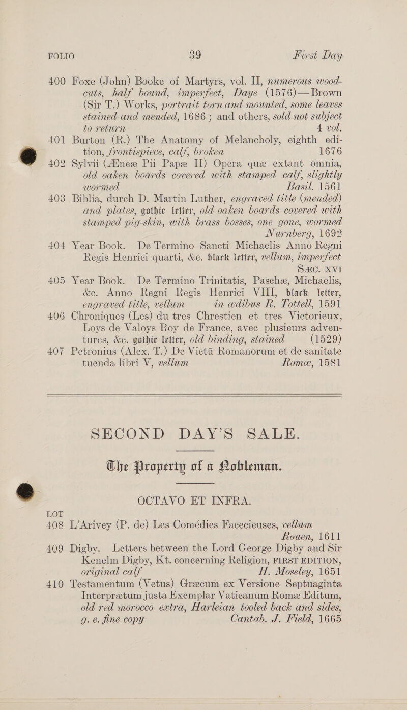 ro) 400 Foxe (John) Booke of Martyrs, vol. II, nemerous wood- cuts, half bound, imperfect, Daye (1576)—Brown (Sir T.) Works, portrait torn and mounted, some leaves stained and mended, 1686 ; and others, sold not subject to return 4 vol. 401 Burton (R.) The Anatomy of Melancholy, eighth edi- tion, /rontisprece, calf, broken 1676 402 Sylvii (4Enee Pii Pape II) Opera que extant omnia, old oaken boards covered with stamped calf, slightly wormed Basil. 1561 403 Biblia, durch D. Martin Luther, engraved title (mended) and plates, gothic letter, old oaken boards covered with stamped pig-skin, with brass bosses, one gone, wormed Nurnberg, 1692 404 Year Book. De Termino Sancti Michaelis Anno Regni Regis Henrici quarti, &amp;c. black letter, vellwm, imperfect SC. XVI 405 Year Book. De Termino Trinitatis, Pasche, Michaelis, &amp;e. Anno Regni Regis Henrici VIII, black letter, engraved title, vellum in wdibus R. Tottell, 1591 406 Chroniques (Les) du tres Chrestien et tres Victorieux, Loys de Valoys Roy de France, avec plusieurs adven- tures, &amp;c. gothte letter, old binding, stained (1529) 407 Petronius (Alex. T.) De Victti Romanorum et de sanitate tuenda libri V, vellum fRtome, 1581   SB. COND IDWVAY 1S scdAd vi, Che Property of a Nobleman. OCTAVO ET INFRA. LOT 408 L’Arivey (P. de) Les Comédies Facecieuses, vellum Ftowen, 1611 409 Digby. Letters between the Lord George Digby and Sir Kenelm Digby, Kt. concerning Religion, FIRST EDITION, original calf H. Moseley, 1651 410 Testamentum (Vetus) Greecum ex Versione Septuaginta Interpretum justa Exemplar Vaticanum Rome Editum, old red morocco extra, Harleian tooled back and sides, g. é. fine copy Cantab. J. Field, 1665