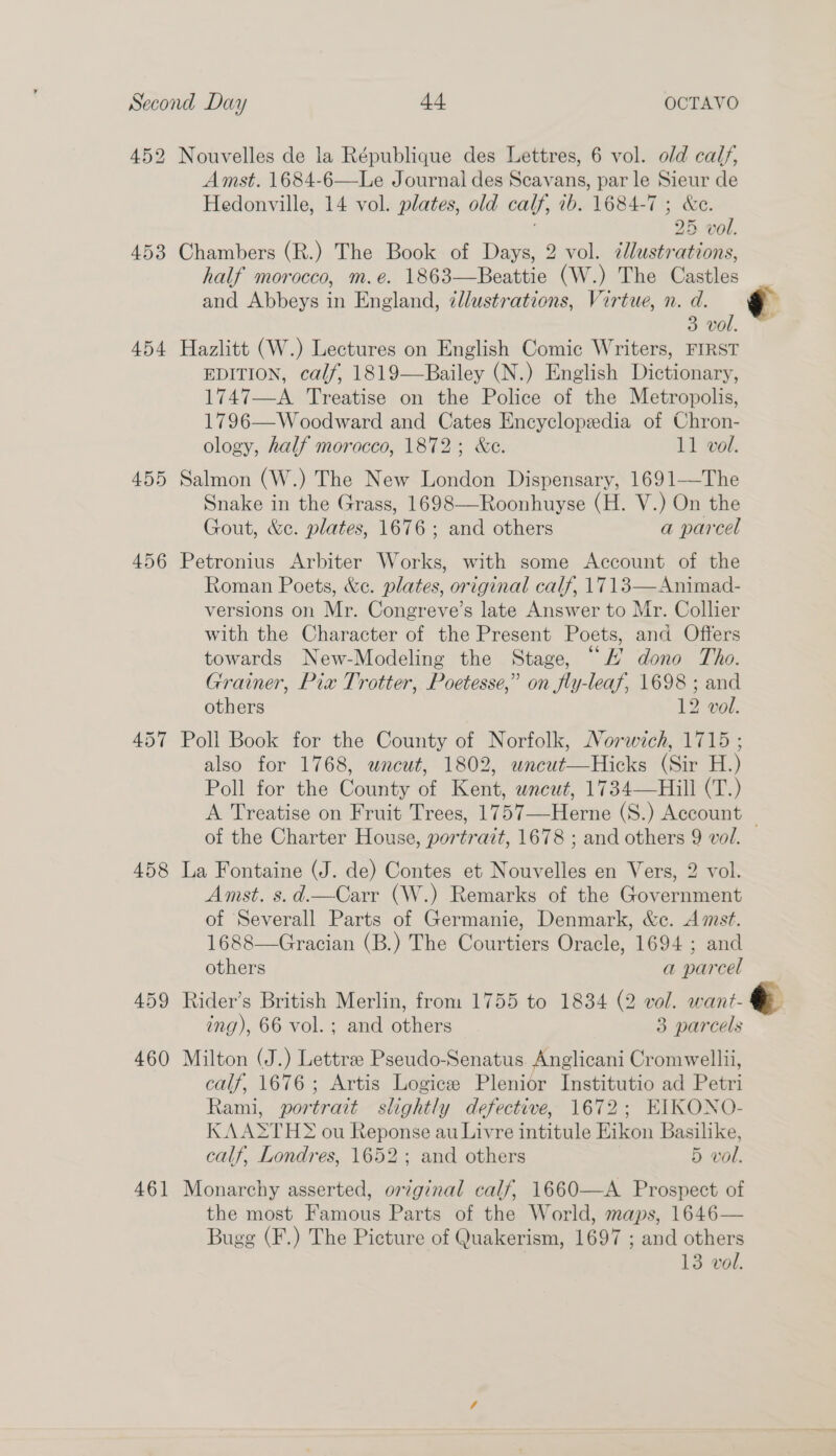 452 Nouvelles de la République des Lettres, 6 vol. old calf, Amst. 1684-6—Le Journal des Scavans, par le Sieur de Hedonville, 14 vol. plates, old calf, 1b. 1684-7 ; &amp;e. | 25 vol. 453 Chambers (R.) The Book of Days, 2 vol. clustrations, half morocco, m.e. 1863—Beattie (W.) The Castles and Abbeys in England, ¢llustrations, Virtue, n. d. 3 vol. 454 Hazlitt (W.) Lectures on English Comic Writers, FIRST EDITION, calf, 1819—Bailey (N.) English Dictionary, 1747—A Treatise on the Police of the Metropolis, 1796—Woodward and Cates Encyclopedia of Chron- ology, half morocco, 1872; &amp;ce. 11 vol. 455 Salmon (W.) The New London Dispensary, 1691—The Snake in the Grass, 1698—Roonhuyse (H. V.) On the Gout, &amp;c. plates, 1676; and others a parcel 456 Petronius Arbiter Works, with some Account of the Roman Poets, &amp;c. plates, original calf, 1713—Animad- versions on Mr. Congreve’s late Answer to Mr. Collier with the Character of the Present Poets, and Offers towards New-Modeling the Stage, “L’ dono Tho. Grainer, Pix Trotter, Poetesse,” on fly-leaf, 1698 ; and others 12 vol. 457 Poll Book for the County of Norfolk, Norwich, 1715 ; also for 1768, uncut, 1802, wncut—Hicks (Sir H.) Poll for the County of Kent, wncut, 1734—Hill (T.) A Treatise on Fruit Trees, 1757—Herne (S.) Account — of the Charter House, portrazt, 1678 ; and others 9 vol. 458 La Fontaine (J. de) Contes et Nouvelles en Vers, 2 vol. Amst. s.d.—Carr (W.) Remarks of the Government of Severall Parts of Germanie, Denmark, &amp;c. Amst. 1688—Gracian (B.) The Courtiers Oracle, 1694 ; and 7 others a parcel 459 Rider’s British Merlin, from 1755 to 1834 (2 vol. want- &amp; ing), 66 vol. ; and others 3 parcels 460 Milton (J.) Lettre Pseudo-Senatus. Anglicani Cromwell, calf, 1676; Artis Logice Plenior Institutio ad Petri Rami, portrait slightly defective, 1672; EIKONO- KAA*THY ou Reponse au Livre intitule Eikon Basilike, calf, Londres, 1652; and others 5 vol. 461 Monarchy asserted, original calf, 1660—A Prospect of the most Famous Parts of the World, maps, 1646— Bugg (F.) The Picture of Quakerism, 1697 ; and others 13 vol.