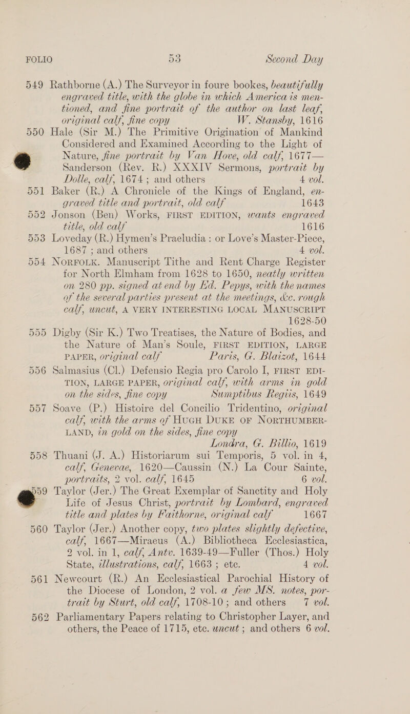 549  Rathborne (A.) The Surveyor in foure bookes, beautifully engraved title, with the globe in which America is men- tioned, and fine portrait of the author on last leaf, original calf, fine copy W. Stansby, 1616 Hale (Sir M.) The Primitive Origination of Mankind Considered and Examined According to the Light of Nature, fine portrait by Van Hove, old calf, 1677— Sanderson (Rev. R.) XXXIV Sermons, portrait by Dolle, calf, 1674 ; and others 4 vol. Baker (R.) A Chronicle of the Kings of England, en- graved title and portratt, old calf 1643 Jonson (Ben) Works, FIRST EDITION, wants engraved title, old calf 1616 Loveday (R.) Hymen’s Praeludia : or Love’s Master-Piece, 1687 ; and others 4 vol. NorFouk. Manuscript Tithe and Rent Charge Register for North Elmham from 1628 to 1650, neatly written on 280 pp. signed at end by Kd. Pepys, with the names of the several parties present at the meetings, &amp;c. rough calf, uncut, A VERY INTERESTING LOCAL MANUSCRIPT 1628-50 Digby (Sir K.) Two Treatises, the Nature of Bodies, and the Nature of Man’s Soule, FIRST EDITION, LARGE PAPER, original calf Paris, G. Blaizot, 1644 Salmasius (Cl.) Defensio Regia pro Carolo I, FIRST EDI- TION, LARGE PAPER, original calf, with arms in gold on the sides, fine copy Sumptibus Regiis, 1649 Soave (P.) Histoire del Concilio Tridentino, orzginal calf, with the arms of HucH DuKE oF NoORTHUMBER- LAND, in gold on the sides, fine copy Londra, G. Billio, 1619 Thuani (J. A.) Historiarum sui Temporis, 5 vol. in 4, calf, Genevae, 1620—Caussin (N.) La Cour Sainte, portraits, 2 vol. calf, 1645 6 vol. Taylor (Jer.) The Great Exemplar of Sanctity and Holy Life of Jesus Christ, portrait by Lombard, engraved title and plates by Faithorne, original calf LOGT Taylor (Jer.) Another copy, two plates slightly defective, calf, 1667—Miraeus (A.) Bibliotheca Ecclesiastica, 2 vol. in 1, calf, Antv. 1639-49—Fuller (Thos.) Holy State, cllustrations, calf, 1663 ; ete. 4 vol. Newcourt (R.) An Ecclesiastical Parochial History of the Diocese of London, 2 vol. a few MS. notes, por- trait by Sturt, old calf, 1708-10; and others 7 vol. Parliamentary Papers relating to Christopher Layer, and