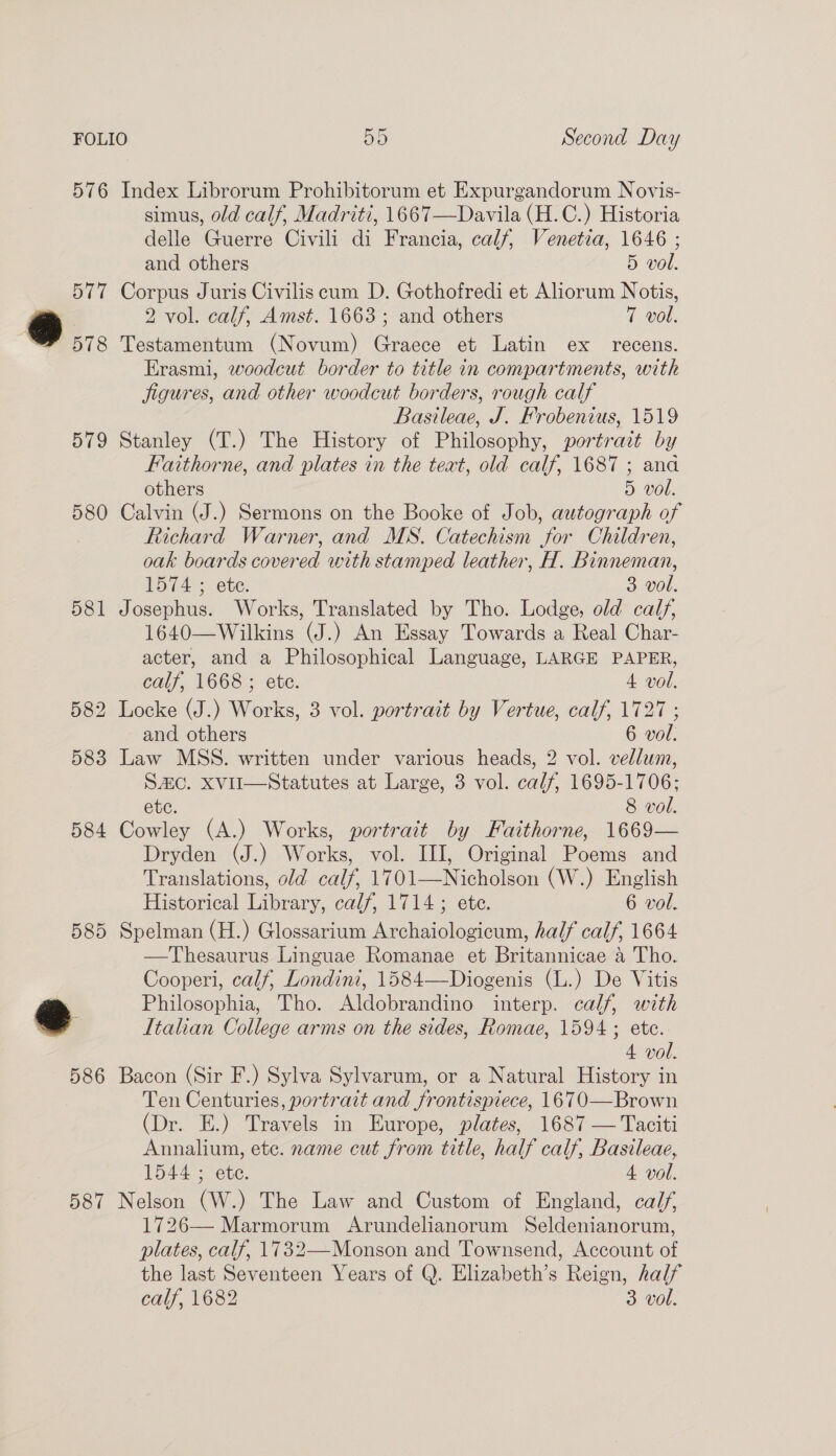 576 Index Librorum Prohibitorum et Expurgandorum Novis- simus, old calf, Madriti, 1667—Davila (H.C.) Historia delle Guerre Civili di Francia, calf, Venetia, 1646 ; and others 5 vol. 577 Corpus Juris Civiliscum D. Gothofredi et Aliorum Notis, * 2 vol. calf, Amst. 1663; and others 7 vol. : 578 Testamentum (Novum) Graece et Latin ex recens. Erasmi, woodcut border to title in compartments, with jigures, and other woodcut borders, rough calf Bastleae, J. Frobenius, 1519 579 Stanley (T.) The History of Philosophy, portrait by Faithorne, and plates in the teat, old calf, 1687 ; ana others 5 vol. 580 Calvin (J.) Sermons on the Booke of Job, autograph of Richard Warner, and MS. Catechism for Children, oak boards covered with stamped leather, H. Binneman, 1574 ; ete. 3 vol. 581 Josephus. Works, Translated by Tho. Lodge, old calf, 1640—Wilkins (J.) An Essay Towards a Real Char- acter, and a Philosophical Language, LARGE PAPER, calf, 1668 ; ete. 4 vol. 582 Locke (J.) Works, 3 vol. portrait by Vertue, calf, 1727 ; and others 6 vol. 583 Law MSS. written under various heads, 2 vol. vellum, SAC. XViI—Statutes at Large, 3 vol. calf, 1695-1706; etc. 8 vol. 584 Cowley (A.) Works, portrait by Faithorne, 1669— Dryden (J.) Works, vol. III, Original Poems and Translations, old calf, 1701—Nicholson (W.) English Historical Library, calf, 1714 ; ete. 6 vol. 585 Spelman (H.) Glossarium Archaiologicum, half calf, 1664 —Thesaurus Linguae Romanae et Britannicae a Tho. Cooperi, calf, Londini, 1584—Diogenis (L.) De Vitis e Philosophia, Tho. Aldobrandino interp. calf, with . Italian College arms on the sides, Romae, 1594 ; ete. 4. vol. 586 Bacon (Sir F.) Sylva Sylvarum, or a Natural History in Ten Centuries, portrait and frontispiece, 1670—Brown (Dr. E.) Travels in Europe, plates, 1687 — Taciti Annalium, etc. name cut from title, half calf, Basileae, 1544 ; ete. 4 vol. 587 Nelson (W.) The Law and Custom of England, calf, 1726— Marmorum Arundelianorum Seldenianorum, plates, calf, 1732—Monson and Townsend, Account of the last Seventeen Years of Q. Elizabeth’s Reign, half calf, 1682 3 vol.