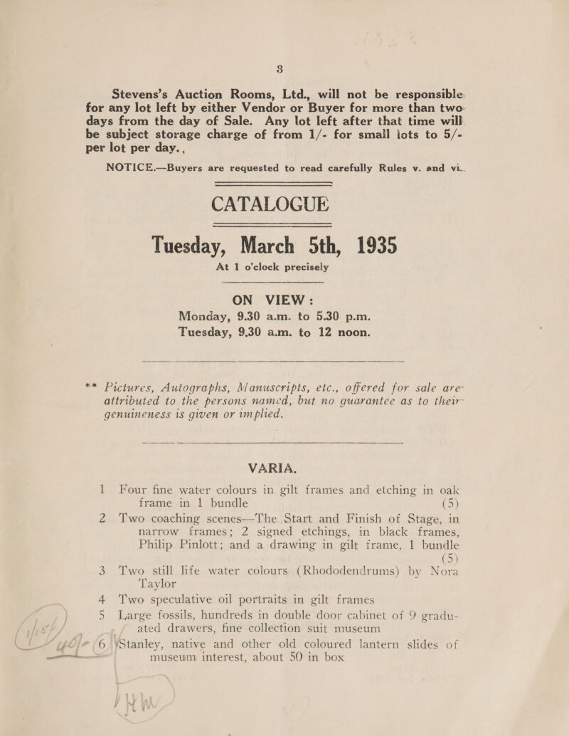 Stevens’s Auction Rooms, Ltd., will not be responsible: for any lot left by either Vendor or Buyer for more than two: days from the day of Sale. Any lot left after that time will. be subject storage charge of from 1/- for smail jots to 5/- per lot per day. , NOTICE.—Buyers are requested to read carefully Rules v. and vi.. CATALOGUE Tuesday, March 5th, 1935 At 1 o'clock precisely   ON VIEW: Monday, 9.30 a.m. to 5.30 p.m. Tuesday, 9.30 a.m. to 12 noon.  ** Pictures, Autographs, Manuscripts, etc., offered for sale are attributed to the persons named, but no guarantee as to thew genuineness 1s given or implied. VARIA. 1 Four fine water colours in gilt frames and etching in oak frame in | bundle (5) 2 Two coaching scenes—The Start and Finish of Stage, in narrow irames; 2 signed etchings, in black frames, Philip Pinlott; and a drawing in gilt frame, 1 bundle | Go) 3 Two still life water colours (Rhododendrums) by Nora Taylor 4. ‘T'wo speculative oil portraits in gilt frames Large fossils, hundreds in double door cabinet of 9 gradu- _/ ated drawers, fine collection suit museum 6 Stanley, native and other old coloured lantern slides of ; museum interest, about 50 in box Cn