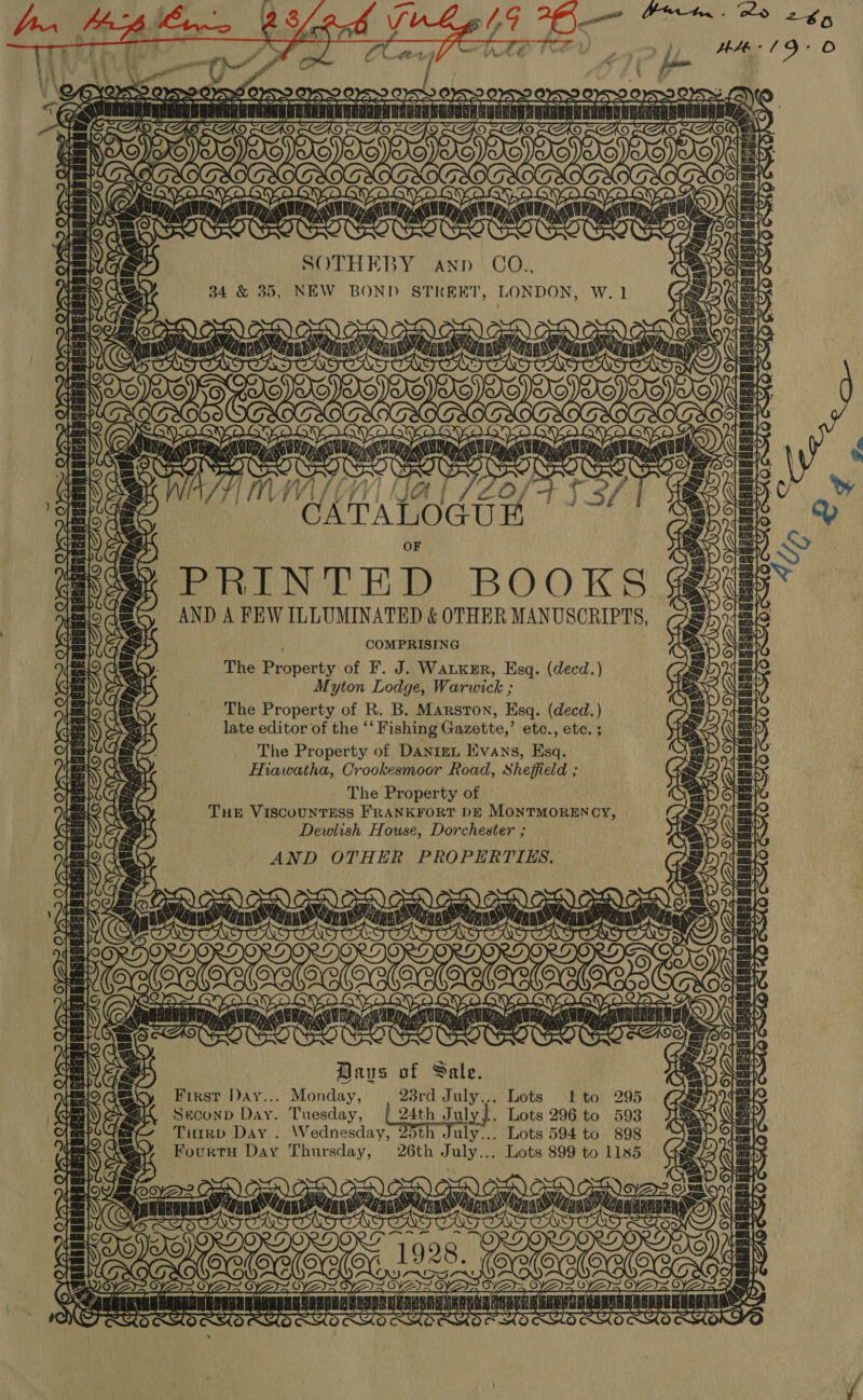 ¥ daveleds AS ee ae OFS OBS OSS OSX } Ww LAS. DAS , mag, AAS SA CC ers snuann iain a SOTHERBY. AND ' CO.. 34 &amp; 35, NEW BOND STREET, LONDON, W. 1 ©, ) =~ HAG, CUS, @ G: , wens | fae ry 2h ew SYA Sd7a¥- PS fue RACES HERESH NANT — PTTL TT aia saith: ~ OF S S SS PRINTED BOOKS @%g AND A FEW ILLUMINATED &amp; OTHER MANUSCRIPTS, mm 1 COMPRISING The Property of F. J. Watxmr, Esq. (decd.) Myton Lodge, Warwick ; The Property of R. B. Marston, Esq. (decd. ) late editor of the ** Fishing Gazette,’ etc., ete. ; The Property of Danizrn Evans, Esq. Hiawatha, Crookesmoor Road, Sheffield ; The Property of Tue VISCOUNTESS FRANKFORT DE MONTMORENCY, [e\ lay = (eo) ae LEE | | Beepeke JIL TES: — [a= oe a Dewlish House, Dorchester ; ig COS! AND OTHER PROPERTIES. aa |) ras | Lite) ens : NG is r, La ett) enti Haus of Sale. i First Day... Monday, 23rd July... Lots Lto 295 GEN) ASS Suconn Day. Tuesday, [24th July}. Lots 296 to 593 {= THuirb Day . Wednesday, 25th July... Lots 594 to 898 Fourtu Day Thursday, 26th July... Lots 899 to 1185 NS &gt;) OO) OO) AEX) oy ea RA TTT ECTS) PPP asd TSS) (tie “a CO ORY) OF, Fae [OO oye OVA ar   = PTTL nh a f r] NYS eaten MAMRREAG t ae ‘ 7 Z C7