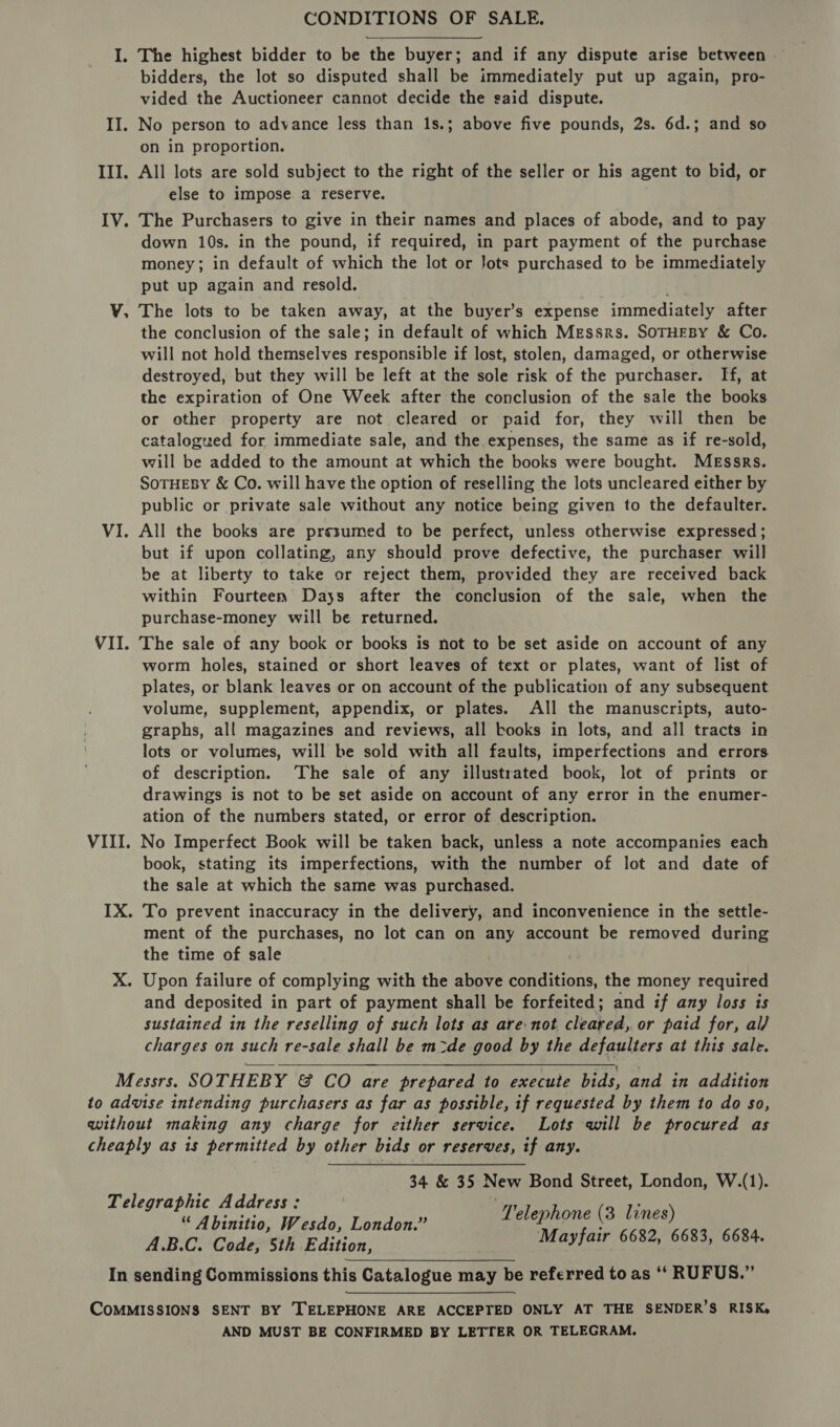 CONDITIONS OF SALE. I. The highest bidder to be the buyer; and if any dispute arise between — bidders, the lot so disputed shall be immediately put up again, pro- vided the Auctioneer cannot decide the said dispute. II. No person to advance less than 1s.; above five pounds, 2s. 6d.; and so on in proportion. III. All lots are sold subject to the right of the seller or his agent to bid, or else to impose. a reserve. IV. The Purchasers to give in their names and places of abode, and to pay down 10s. in the pound, if required, in part payment of the purchase money; in default of which the lot or Jots purchased to be immediately put up again and resold. V, The lots to be taken away, at the buyer’s expense immediately after the conclusion of the sale; in default of which Messrs. SoTHEBY &amp; Co. will not hold themselves responsible if lost, stolen, damaged, or otherwise destroyed, but they will be left at the sole risk of the purchaser. If, at the expiration of One Week after the conclusion of the sale the books or other property are not cleared or paid for, they will then be catalogued for, immediate sale, and the expenses, the same as if re-sold, will be added to the amount at which the books were bought. Messrs. SoTHEBY &amp; Co. will have the option of reselling the lots uncleared either by public or private sale without any notice being given to the defaulter. VI. All the books are presumed to be perfect, unless otherwise expressed; but if upon collating, any should prove defective, the purchaser will be at liberty to take or reject them, provided they are received back within Fourteen Days after the conclusion of the sale, when the purchase-money will be returned. VII. The sale of any book or books is not to be set aside on account of any worm holes, stained or short leaves of text or plates, want of list of plates, or blank leaves or on account of the publication of any subsequent volume, supplement, appendix, or plates. All the manuscripts, auto- graphs, all magazines and reviews, all books in lots, and all tracts in lots or volumes, will be sold with all faults, imperfections and errors of description. The sale of any illustrated book, lot of prints or drawings is not to be set aside on account of any error in the enumer- ation of the numbers stated, or error of description. VIII. No Imperfect Book will be taken back, unless a note accompanies each book, stating its imperfections, with the number of lot and date of the sale at which the same was purchased. IX. To prevent inaccuracy in the delivery, and inconvenience in the settle- ment of the purchases, no lot can on any account be removed during the time of sale X. Upon failure of complying with the above conditions, the money required and deposited in part of payment shall be forfeited; and if any loss is sustained in the reselling of such lots as are:not cleared, or paid for, al) charges on such re-sale shall be m2zde good by the defaulters at this sale. Messrs. SOTHEBY &amp; CO are prepared to execute bids, and in addition to advise intending purchasers as far as possible, if requested by them to do so, without making any charge for either service. Lots will be procured as cheaply as is permitted by other bids or reserves, if any.  34 &amp; 35 New Bond Street, London, W.(1). Telegraphic Address: 1 . “ Abinitio, Wesdo, London.” Wenge (3 egies 6684 A.B.C. Code, 5th Edition, aed bled ’ ’ : In sending Commissions this Catalogue may be referred to as ‘‘ RUFUS.” COMMISSIONS SENT BY TELEPHONE ARE ACCEPTED ONLY AT THE SENDER’S RISK, AND MUST BE CONFIRMED BY LETTER OR TELEGRAM.