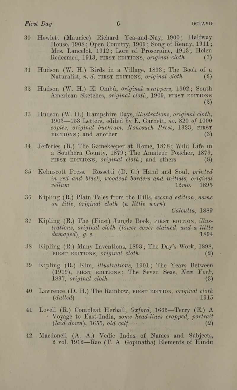 30 d1 32 Oo o4+ 36 37 38 39 40 41 42 Hewlett (Maurice) Richard Yea-and-Nay, 1900; Halfway House, 1908; Open Country, 1909 ; Song of Renny, 1911; Mrs. Lancelot, 1912; Lore of Proserpine, 1913; Helen Redeemed, 1913, FIRST EDITIONS, original cloth (7) Hudson (W. H.) Birds in a Village, 1893; The Book of a Naturalist, n. d. FIRST EDITIONS, original cloth (2) Hudson (W. H.) El Ombt, original wrappers, 1902; South American Sketches, original cloth, 1909, FIRST EDITIONS (2) Hudson (W. H.) Hampshire Days, illustrations, original cloth, 1903—153 Letters, edited by E. Garnett, no. 820 of 1000 comes, original buckram, Nonesuch Press, 1923, FIRST EDITIONS ; and another (3) Jefferies (R.) The Gamekeeper at Home, 1878; Wild Life in a Southern County, 1879; The Amateur Poacher, 1879, FIRST EDITIONS, original cloth; and others (8) Kelmscott Press. Rossetti (D. G.) Hand and Soul, printed inv red and black, woodcut borders and initials, original vellum 12mo. 1895 Kipling (R.) Plain Tales from the Hills, second edition, name on title, original cloth (a little worn) : Calcutta, 1889 Kipling (R.) The (First) Jungle Book, FIRST EDITION, tllus- trations, original cloth (lower cover stained, and a little damaged), g.e. 7 7 1894 Kipling (R.) Many Inventions, 1893; The Day’s Work, 1898, FIRST EDITIONS, original cloth (2) Kipling (R.) Kim, illustrations, 1901; The Years Between (1919), FIRsT EDITIONS; The Seven Seas, New York, 1897, original cloth (3) Lawrence (D. H.) The Rainbow, FIRST EDITION, original cloth (dulled) 1915 Jae (R.) Compleat Herball, Oxford, 1665—Terry (E.) A ‘ Voyage to East-India, some tere lines cropped, portrait (laid down), 1655, old CAL firs (2) Macdonell (A. A) Vedic Index of Names and Subjects,