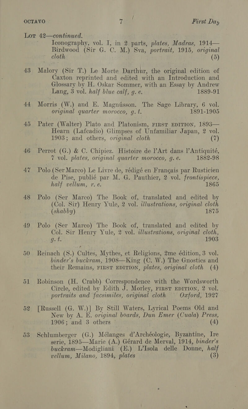 43 44 46 47 48 49 50 oR Iconography, vol. I, in 2 parts, plates, Madras, 1914— Birdwood (Sir G. C. M.) Sva, portrait, 1915, original cloth (5) Malory (Sir T.) Le Morte Darthur, the original edition of Caxton reprinted and edited with an Introduction and Glossary by H. Oskar Sommer, with an Essay by Andrew - Lang, 3 vol. half blue calf, g. e. 1889-91 Morris (W.) and E. Magnisson. The Sage Library, 6 vol. original quarter morocco, q.t. 1891-1905 Pater (Walter) Plato and Platonism, FIRST EDITION, 1893— Hearn (Lafcadio) Glimpses of Unfamiliar Japan, 2 vol. 1903; and others, original cloth (7) 7 vol. plates, original quarter morocco, g. é. 1882-98 Polo (Ser Marco). Le Livre de, rédigé en Francais par Rusticien de Pise, publié par M. G. Pauthier, 2 vol. frontispiece, half vellum, r. é. 1865 Polo (Ser Marco) The Book of, translated and edited by (Col. Sir) Henry Yule, 2 vol. wlustrations, original cloth (shabby) 1875 Polo (Ser Marco) The Book of, translated and edited by Col. Sir Henry Yule, 2 vol. wdlustrations, original cloth, g. t. 1903 Reinach (S.) Cultes, Mythes, et Religions, 2me édition, 3 vol. binder’s buckram, 1908—King (C. W.) The Gnostics and their Remains, FIRST EDITION, plates, original cloth (4) Robinson (H. Crabb) Correspondence with the Wordsworth Circle, edited by Edith J. Morley, Frrst EDITION, 2 vol. portraits and facsimiles, origvnal cloth Oxford, 1927 [Russell (G. W.)] By Still Waters, Lyrical Poems Old and New by A. E. original boards, Dun Emer (Cuala) Press, 1906; and 3 others © (4) Schlumberger (G.) Mélanges d’Archéologie, Bovantine, Ire serie, 1895—Marie (A.) Gérard de Merval, 1914, binder’s buckram—Modigliani (E.) L’Isola delle Donne, half