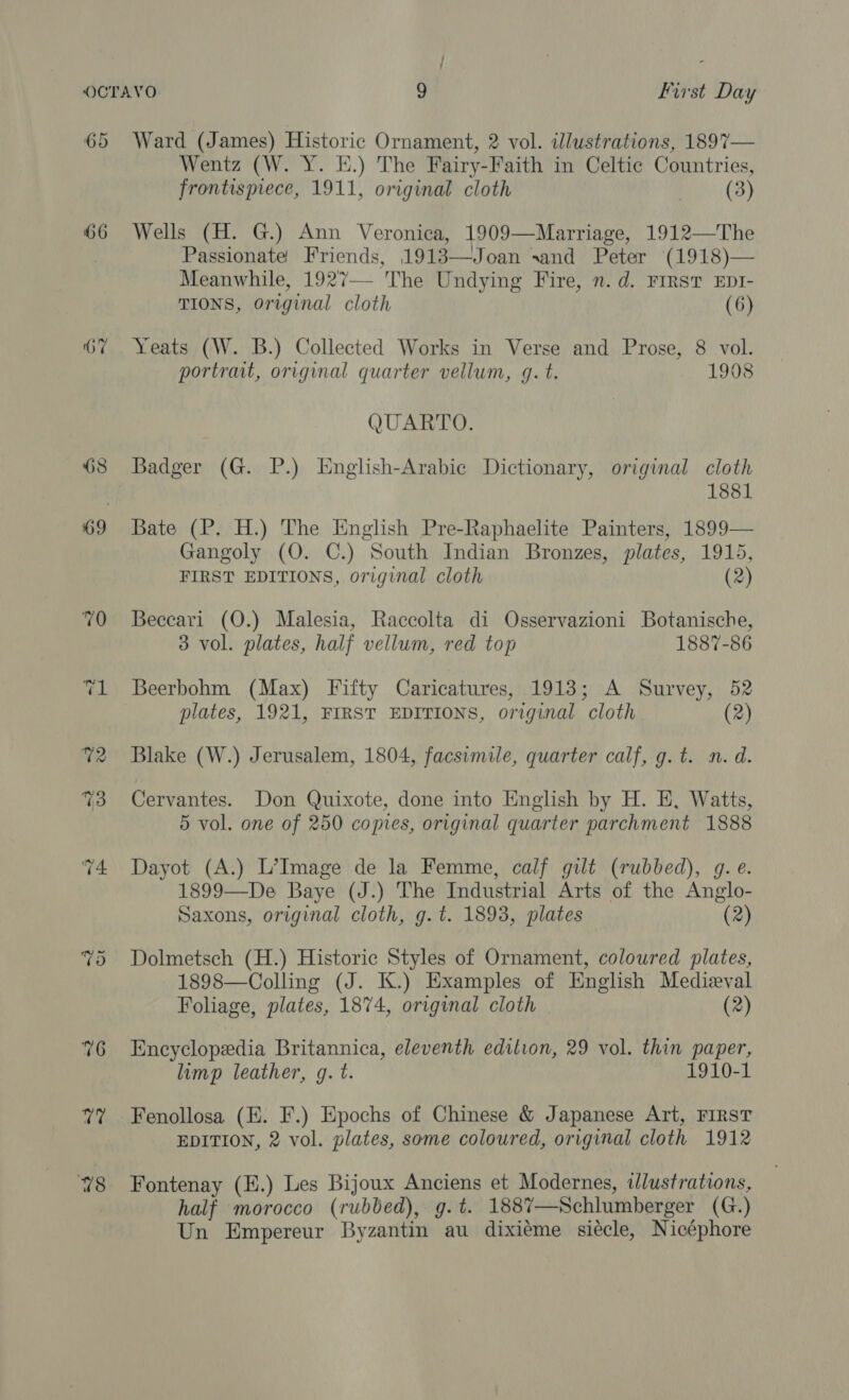 66 76 U7 VS Ward (James) Historic Ornament, 2 vol. illustrations, 1897— Wentz (W. Y. E.) The Fairy-Faith in Celtic Countries, frontispiece, 1911, original cloth (3) Wells (H. G.) Ann Veronica, 1909—Marriage, 1912—The Passionate Friends, 1913—Joan sand Peter (1918)— Meanwhile, 1927—- The Undying Fire, n.d. First EpI- TIONS, Original cloth (6) Yeats (W. B.) Collected Works in Verse and Prose, 8 vol. portrait, original quarter vellum, gq. t. 1908 QUARTO. Badger (G. P.) English-Arabic Dictionary, original cloth 1881 Bate (P. H.) The English Pre-Raphaelite Painters, 1899— Gangoly (O. C.) South Indian Bronzes, plates, 1915, FIRST EDITIONS, original cloth (2) Beccari (O.) Malesia, Raccolta di Osservazioni Botanische, 3 vol. plates, half vellum, red top 1887-86 Beerbohm (Max) Fifty Caricatures, 1913; A Survey, 52 plates, 1921, FIRST EDITIONS, original cloth (2 Blake (W.) Jerusalem, 1804, facsimile, quarter calf, g.t. n.d. Cervantes. Don Quixote, done into English by H. E, Watts, 5 vol. one of 250 copies, original quarter parchment 1888 Dayot (A.) L’Image de la Femme, calf gilt (rubbed), g. e. 1899—De Baye (J.) The Industrial Arts of the Anglo- Saxons, original cloth, g.t. 1893, plates (2) Dolmetsch (H.) Historic Styles of Ornament, coloured plates, 1898—Colling (J. K.) Examples of English Medieval Foliage, plates, 1874, original cloth (2) Encyclopedia Britannica, eleventh edition, 29 vol. thin paper, limp leather, g. t. 1910-1 Fenollosa (EK. F.) Epochs of Chinese &amp; Japanese Art, FIRST EDITION, 2 vol. plates, some coloured, original cloth 1912 Fontenay (H.) Les Bijoux Anciens et Modernes, wWlustrations, half morocco (rubbed), g.t. 188%7—Schlumberger (G.) Un Empereur Byzantin au dixiéme siécle, Nicéphore