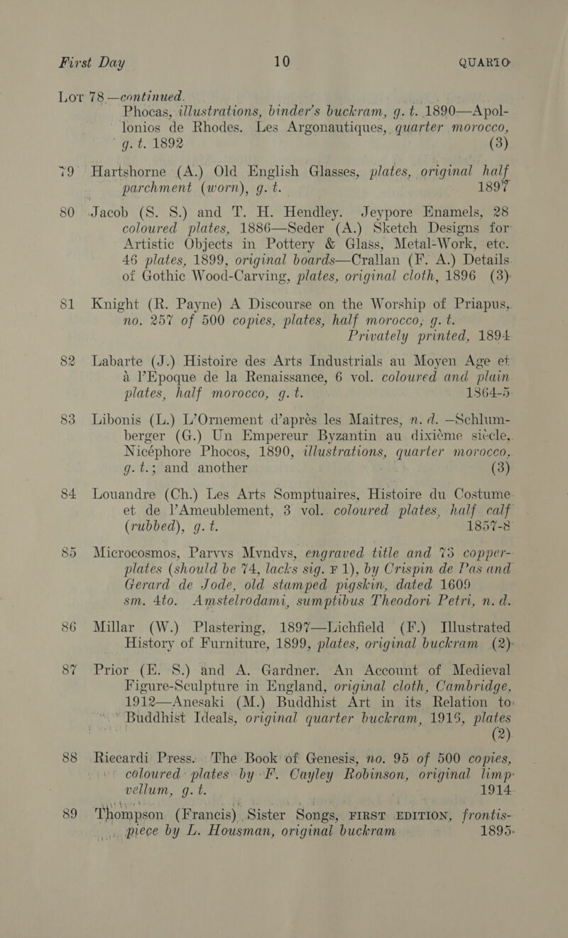 CO Or 86 87 Phocas, illustrations, binder’s buckram, g. t. 1890—Apol- lonios de Rhodes. Les Argonautiques,. quarter morocco, g. t. 1892 (3) Hartshorne (A.) Old pps Glasses, plates, original half parchment (worn), g.t 1897 coloured plates, 1886—Seder (A.) Sketch Designs for Artistic Objects in Pottery &amp; Glass, Metal-Work, etc. 46 plates, 1899, original boards—Crallan (F. A.) Details of Gothic Wood-Carving, plates, original cloth, 1896 (3) Knight (R. Payne) A Discourse on the Worship of Priapus,. no. 257 of 500 copies, plates, half morocco, g. t. Prwately printed, 1894 Labarte (J.) Histoire des Arts Industrials au Moyen Age et a Epoque de la Renaissance, 6 vol. coloured and plain. plates, half morocco, q. t. 1864-5, Libonis (L.) L’Ornement d’apres les Maitres, n. d. —Schlum- berger (G.) Un Empereur Byzantin au. dixieme siccle,. Nicéphore Phocos, 1890, illustrations, quarter morocco, g.t.; and another (3) Louandre (Ch.) Les Arts Somptuaires, Histoire du Costume et de l’Ameublement, 3 vol. coloured plates, half. calf (rubbed), g.t. 1857-8 Microcosmos, Parvvs Mvndvs, engraved title and 73 copper- plates (should be 74, lacks sig. F1), by Crispin de Pas and Gerard de Jode, old stamped pigskin, dated 160% sm. 4to. Amstelrodami, sumptibus Theodori Petri, n. d. Millar (W.) Plastering, 1897—lichfield (F.) Illustrated History of Furniture, 1899, plates, original buckram (2). Prior (HE. 8.) and A. Gardner. An Account of Medieval Figure-Sculpture in England, original cloth, Cambridge, 1912—Anesaki (M.) Buddhist Art in its Relation to: * Buddhist Ideals, original quarter buckram, 1915, plates (2) Riecardi Press. The Book of Genesis, no. 95 of 500 copies, coloured plates by F. Cayley Robinson, original limp: vellum, g.t. 1914. Thompson (Francis) Sister Songs, FIRST EDITION, frontis- . prece by L. Housman, original buckram 1895.
