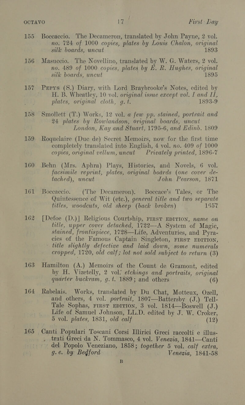 155 156 157 159 160 161 162 163 164 165 ea ; First Day Boeeaccio. The Decameron, translated by John Payne, 2 vol. no. 724 of 1000 copies, plates by Louis Chalon, original silk boards, uncut 1893 Masuccio. The Novellino, translated by W. G. Waters, 2 vol. no. 489 of 1000 copies, plates by HE. R. Hughes, original sulk boards, uncut 1895 Pepys (8.) Diary, with Lord Braybrooke’s Notes, edited by H. B. Wheatley, 10 vol. original issue except vol. I and II, plates, original cloth, gq. t. 1893-9 Smollett (T.) Works, 12 vol. a few pp. stained, portrait and 24 plates by Rowlandson, original boards, uncut London, Kay and Stuart, 1795-6, and Edinb. 1809 Roquelaire (Duc de) Secret Memoirs, now for the first time completely translated into English, 4 vol. no. 409 of 1000 copies, original vellum, uncut Prwately printed, 1896-7 Behn (Mrs. Aphra) Plays, Histories, and Novels, 6 vol. facsimile reprint, plates, original boards (one cover de- tached), uncut John Pearson, 1871 Boccaccio. (‘The Decameron). Boccace’s Tales, or The Quintessence of Wit (ete.), general title and two separate titles, woodcuts, old sheep (back broken) 1557 [Detoe (D.)| Religious Courtship, FIRST EDITION, name on title, upper cover detached, 1722—-A System of Magic, stained, frontispiece, 1728—Life, Adventuries, and Pyra- cles of the Famous Captain Singleton, FIRST EDITION, title slightly defective and laid down, some numerals cropped, 1720, old calf; lot not sold subject to return (3) Hamilton (A.) Memoirs of the Count de Gramont, edited by H. Vizetelly, 2 vol’ etchings and portraits, original quarter buckram, g.t. 1889; and others (6) Rabelais. Works, translated by Du Chat, Motteux, Ozell, and others, 4 vol. portrait, 1807—Battersby (J.) Tell- Tale Sophas, FIRST EDITION, 3 vol. 1814—Boswell (J.) Life of Samuel Johnson, LL.D. edited by J. W. Croker, 5 vol. plates, 1831, old calf (12) Canti Populari Toscani Corsi Illirici Greci raccolti e illus- trati Greci da N. Tommasco, 4 vol. Venezia, 1841—Canti del Popolo Veneziano, 1858; together 5 vol. calf extra, g.e. by Bedford Venezia, 1841-58 B