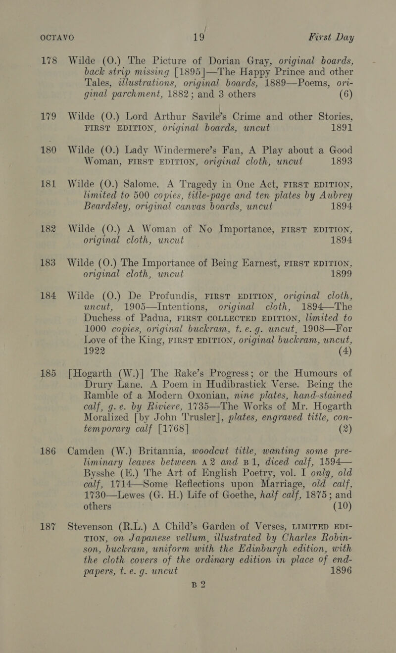 179 180 181 182 183 184 185 186 187 back strip missing [1895 |—The Happy Prince and other Tales, wlustrations, original boards, 1889—Poems, ori- ginal parchment, 1882; and 3 others (6) Wilde (O.) Lord Arthur Savile’s Crime and other Stories, FIRST EDITION, original boards, uncut 1891 Wilde (O.) Lady Windermere’s Fan, A Play about a Good Woman, FIRST EDITION, original cloth, uncut 1893 Wilde (O.) Salome. A Tragedy in One Act, FIRST EDITION, limited to 500 copies, title-page and ten plates by Aubrey Beardsley, original canvas boards, uncut 1894 Wilde (O.) A Woman of No Importance, FIRST EDITION, origimal cloth, uncut 1894 Wilde (O.) The Importance of Being Earnest, FIRST EDITION, original cloth, uncut 1899 Wilde (O.) De Profundis, FIRST EDITION, original cloth, uncut, 1905—Intentions, original cloth, 1894—The Duchess of Padua, FIRST COLLECTED EDITION, limited to 1000 copies, original buckram, t. e.g. uncut, 1908—For Love of the King, FIRST EDITION, original buckram, uncut, 1922 (4) [Hogarth (W.)] The Rake’s Progress; or the Humours of Drury Lane. A Poem in Hudibrastick Verse. Being the Ramble of a Modern Oxonian, nine plates, hand-stained calf, g.e. by Riviere, 1735—The Works of Mr. Hogarth Moralized [by John Trusler], plates, engraved title, con- temporary calf [1768| (2) Camden (W.) Britannia, woodcut title, wanting some pre- liminary leaves between A2 and B1, diced calf, 1594— Bysshe (E.) The Art of English Poetry, vol. I only, old calf, 1714—-Some Reflections upon Marriage, old calf, 1730—Lewes (G. H.) Life of Goethe, half calf, 1875; and others (10) Stevenson (R.L.) A Child’s Garden of Verses, LIMITED EDI- TION, on Japanese vellum, illustrated by Charles Robin- son, buckram, uniform with the Edinburgh edition, with the cloth covers of the ordinary edition in place of end- papers, t.e. g. uncut 1896 B2