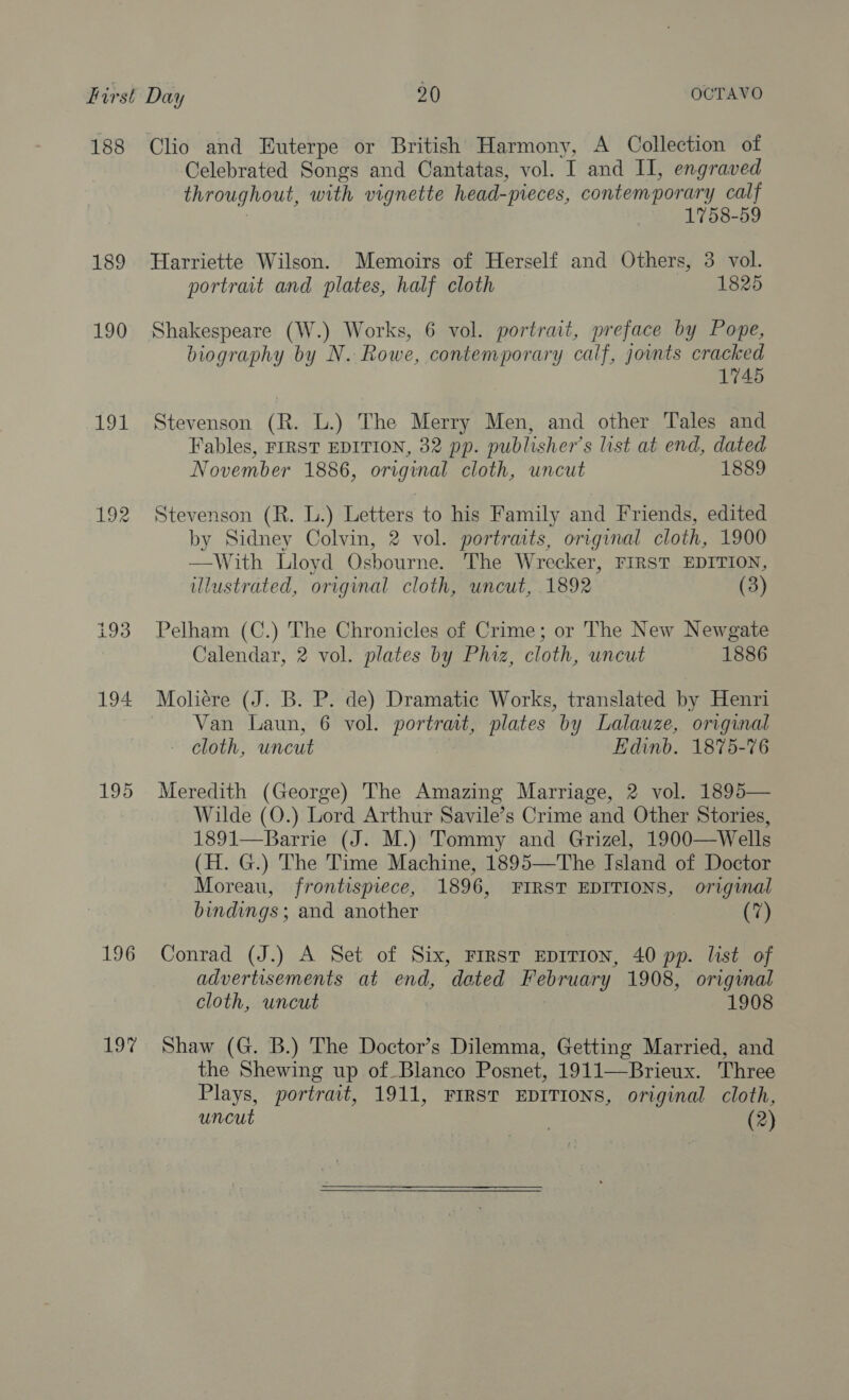 188 189 190 1 192 193 194 195 196 bo Clio and Euterpe or British Harmony, A Collection of Celebrated Songs and Cantatas, vol. I and II, engraved throughout, with vignette head-pieces, contemporary calf | 1758-59 Harriette Wilson. Memoirs of Herself and Others, 3 vol. portrait and plates, half cloth 1825 Shakespeare (W.) Works, 6 vol. portrait, preface by Pope, biography by N. Rowe, contemporary calf, joints cracked 1745 Stevenson (R. L.) The Merry Men, and other Tales and Fables, FIRST EDITION, 32 pp. publisher's list at end, dated November 1886, original cloth, uncut 1889 Stevenson (R. L.) Letters to his Family and Friends, edited by Sidney Colvin, 2 vol. portraits, original cloth, 1900 —-With Lloyd Osbourne. The Wrecker, FIRST EDITION, illustrated, original cloth, uncut, 1892 (3) Pelham (C.) The Chronicles of Crime; or The New Newgate Calendar, 2 vol. plates by Phiz, cloth, uncut 1886 Moliére (J. B. P. de) Dramatic Works, translated by Henri Van Laun, 6 vol. portrait, plates by Lalauze, original - cloth, uncut | Edinb. 1875-76 Meredith (George) The Amazing Marriage, 2 vol. 1895— Wilde (O.) Lord Arthur Savile’s Crime and Other Stories, 1891—Barrie (J. M.) Tommy and Grizel, 1900—Wells (H. G.) The Time Machine, 1895—The Island of Doctor Moreau, frontispiece, 1896, FIRST EDITIONS, original bindings ; and another (7) Conrad (J.) A Set of Six, FIRST EDITION, 40 pp. list of advertisements at end, dated February 1908, original cloth, uncut 1908 Shaw (G. B.) The Doctor’s Dilemma, Getting Married, and the Shewing up of Blanco Posnet, 1911—Brieux. Three Plays, portrait, 1911, FIRST EDITIONS, original cloth, uncut (2) 