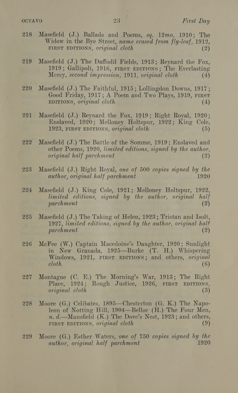 OCTAVO Jeet First Day 218 Masefield (J.) Ballads and Poems, sg. 12mo, 1910; The Widow in the Bye Street, name erased from fly-leaf, 1912, FIRST EDITIONS, original cloth (2) 219 Masefield (J.) The Daffodil Fields, 1913; Reynard the Fox, 1919; Gallipoli, 1916, Frrst kpITIONS; The Everlasting Mercy, second impression, 1911, original cloth (4) 220 Masefield (J.) The Faithful, 1915; Lollingdon Downs, 1917; Good Friday, 1917; A Poem and Two Plays, 1919, First EDITIONS, original cloth (4) 221 Masefield (J.) Reynard the Fox, 1919; Right Royal, 1920; Enslaved, 1920; Melloney Holtspur, 1922; King Cole, 1923, FIRST EDITIONS, original cloth (5) 222 Masefield (J.) The Battle of the Somme, 1919; Enslaved and other Poems, 1920, limited editions, signed by the author, original half parchment (2) 223 Masefield (J.) Right Royal, one of 500 copies signed by the author, original half parchment 1920 224 Masefield (J.) King Cole, 1921; Melloney Holtspur, 1922, limited editions, signed by the author, original half parchment (2) 225 Masefield (J.) The Taking of Helen, 1923; Tristan and Isolt, | 1927, limited editions, signed by the author, original half parchment (2) 226 McFee (W.) Captain Macedoine’s Daughter, 1920; Sunlight in New Granada, 1925—Burke (T. H.) Whispering Windows, 1921, FIRST EDITIONS; and others, original cloth (6) 22% Montague (C. E.) The Morning’s War, 1913; The Right Place, 1924; Rough Justice, 1926, FIRST EDITIONS, original cloth (3)  228 Moore (G.) Celibates, 1895—Chesterton (G. K.) The Napo- leon of Notting Hill, 1904—Belloc (H.) The Four Men, n. d.—Mansfield (K.) The Dove’s Nest, 1923; and others, FIRST EDITIONS, original cloth (9) 229 Moore (G.) Esther Waters, one of 750 copies signed by the author, original half parchment 1920