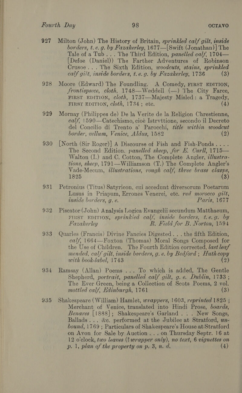  927 Milton (John) The History of Britain, sprinkled Ba i gilt, inside borders, t.e.g. by Fazakerley, 1677— [Swift (Jonathan) ] The Tale of a Tub... The Third Edition, panelled calf, 1704— [Defoe (Datiel)y) The Farther Adventureen bf Robison Crusoe... The Sixth Edition, woodcuts, stains, sprinkled calf gilt, inside borders, t.e.g. by Fazakerley, 1736 (3) 928 Moore (Edward) The Foundling. A Comedy, FIRST EDITION, Jrontispsece, cloth, 1748—Weddell (—) The City Farce, FIRST EDITION, cloth, 1737—Majesty Misled: a Tragedy, FIRST EDITION, cloth, 1734; ete. (4) 929 Mornay (Philippes de) De la Verite de la Religion Chrestienne, calf, 1590—Catechismo, cioé Istrvttione, secondo il Decreto del Concilio di Trento a’ Parocchi, title within woodcut border, vellum, Venice, Aldus, 1582 (2) 930 [North (Sir Roger)] A Discourse of Fish and Fish-Ponds... . The Second Edition, panelled sheep, for KE. Curll, 17T15— Walton (I.) and C. Cotton, The Complete Angler, il/ustra- tions, sheep, 1791—Williamson (T.) The Complete Angler’s Vade-Mecum, illustrations, rough calf, three brass clasps, 1825 (3) 931 Petronius (Titus) Satyricon, cui accedunt diversorum Poetarum Lusus in Priapum, Errones Venerei, etc. red morocco gilt, inside borders, g. é. Parte lati 932 Piscator (John) Analysis Logica Evangelii secundum Matthaeum, FIRST EDITION, sprinkled calf, inside borders, t.e.g. by Flazakerley R. Field for B. Norton, 1594 933 Quarles (Francis) Divine Fancies Digested. . . the fifth Edition, calf, 1664—Foxton (Thomas) Moral Songs Composed for the Use of Children. The Fourth Edition corrected, last leaf mended, calf gilt, inside borders, g. e. by Bedford ; Huth copy with book-label, 1743 (2) 934 Ramsay (Allan) Poems ... To which is added, The Gentle Shepherd, portrazt, panelled calf gilt, g. e. Dublin, 1733 ; The Ever Green, being a Collection of Scots Poems, 2 vol. mottled calf, Edinburgh, 1761 (3) 935 Shakespeare (William) Hamlet, wrappers, 1603, reprinted 1825 ; Merchant of Venice, translated into Hindi Prose, boards, Benares {1888]; Shakespeare’s Garland . . . New Songs, Ballads... &amp;c. performed at the Jubilee at Stratford, wn- bound, 1769; Particulars of Shakespeare’s House at Stratford on Avon for Sale by Auction... on Thursday Septr. 16 at 12 o'clock, two leaves (wrapper only), no teat, 6 vignettes on p. 1, plan of the property on p. 3, n. d. (4)