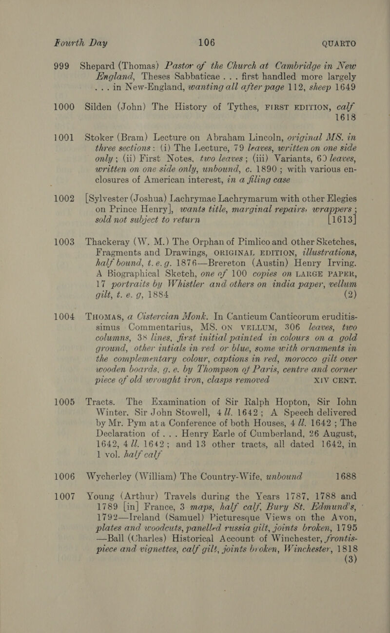 1000 1001 1002 1003 1004 1005 1006 1007 England, Theses Sabbaticae ... first handled more largely ...in New-England, wanting all after page 112, sheep 1649 Silden (John) The History of Tythes, FIRST EDITION, calf 1618 Stoker (Bram) Lecture on Abraham Lincoln, original MS. in three sections: (i) The Lecture, 79 leaves, written on one side only ; (ii) First Notes, two leaves; (iii) Variants, 6) leaves, written on one side only, unbound, c. 1890; with various en- closures of American interest, in a filing case [Sylvester (Joshua) Lachrymae Lachrymarum with other Elegies on Prince Henry], wants title, marginal repairs, wrappers ; sold not subject to return [1613] Thackeray (W. M.) The Orphan of Pimlico and other Sketches, Fragments and Drawings, ORIGINAL EDITION, illustrations, half bound, t.e.g. 1876—Brereton (Austin) Henry Irving. A Biographical Sketch, one of 100 copies on LARGE PAPER, 17 portraits by Whistler and others on india paper, vellum gilt, t. e. g, 1884 (2) THOMAS, a Cistercian Monk. In Canticum Canticorum eruditis- simus Commentarius, MS. ON VELLUM, 306 Jeaves, two columns, 3% lines, first initial painted in colours ona gold ground, other intials in-red or blue, some with ornaments in the complementary colour, captions in red, morocco gilt over wooden boards, g. e. by Thompson of Paris, centre and corner piece of old wrought tron, clasps removed XIV CENT. Tracts. The Examination of Sir Ralph Hopton, Sir Iohn Winter. Sir John Stowell, 4 7/. 1642; A Speech delivered by Mr. Pym ata Conference of both Houses, 4 //. 1642 ; The Declaration of ... Henry Earle of Cumberland, 26 August, 1642, 4U/. 1642; and 13 other tracts, all dated 1642, in 1 vol. half calf Wycherley (William) The Country-Wife, wnbound 1688 Young (Arthur) Travels during the Years 1787, 1788 and 1789 [in] France, 3 maps, half calf, Bury St. Edmund's, - 1792—-Ireland (Samuel) Picturesque Views on the Avon, plates and woodcuts, panelled russia gilt, joints broken, 1795 —Ball (Charles) Historical Account of Winchester, /rontis- piece and vignettes, calf gilt, joints broken, Winchester, Me