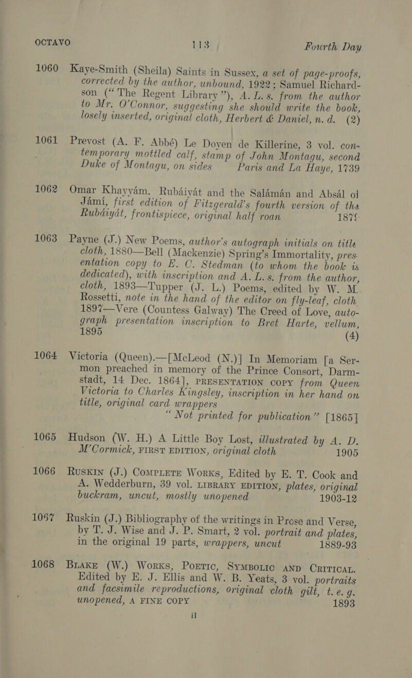 1060 Kaye-Smith (Sheila) Saints in Sussex, a set of page-proofs, corrected by the author, unbound, 1922 ; Samuel Richard- son (“The Regent Library”), A. L.s. from the author to Mr. O’Connor, suggesting she should write the book, losely inserted, original cloth, Herbert &amp; Damel, n.d. (2) 1061 Prevost (A. F. Abbé) Le Doyen de Killerine, 3 vol. con- temporary mottled calf, stamp of John Montagu, second Duke of Montagu, on sides Paris and La Haye, 1739 1062 Omar Khayyam. Rubdiyét and the Salman and Absal ol Jami, first edition of Litzgerald’s fourth version of tha Rubdiydt, frontispiece, original half roan 1876 1063 Payne (J.) New Poems, author's autograph initials on title cloth, 1880—Bell (Mackenzie) Spring’s Immortality, pres entation copy to E. C. Stedman (to whom the book ts dedicated), with inscription and A. L. s. from the author, cloth, 1893—Tupper (J. L.) Poems, edited by W. M. Rossetti, note in the hand of the editor on fly-leaf, cloth 1897—Vere (Countess Galway) The Creed of Love, auto- graph presentation inscription to Bret Harte, vellum, 1895 7 (4) 1064 Victoria (Queen).—[ McLeod (N.)]| In Memoriam [a Ser- mon preached in memory of the Prince Consort, Darm- stadt, 14 Dec. 1864], PRESENTATION COPY from Queen Victoria to Charles Kingsley, inscription in her hand on title, original card wrappers “ Not printed for publication” [1865] 1065 Hudson (W. H.) A Little Boy Lost, illustrated HAL Di: M’Cormick, FIRST EDITION, original cloth 1905 1066 Ruskin (J.) CompLere Works, Edited by E. T. Cook and A. Wedderburn, 39 vol. LIBRARY EDITION, plates, original buckram, uncut, mostly unopened 1903-12 1057 Ruskin (J.) Bibliography of the writings in Prose and Verse, by T. J. Wise and J. P. Smart, 2 vol. portrait and plates, in the original 19 parts, wrappers, uncut 1889-93 1068 Brake (W.) Works, Portic, SymBortc aNp ORITIOAL. Edited by E. J. Ellis and W. B. Yeats, 3 vol. portraits and facsimile reproductions, original cloth gilt, t. e. ug unopened, A FINE COPY | 1893 i]