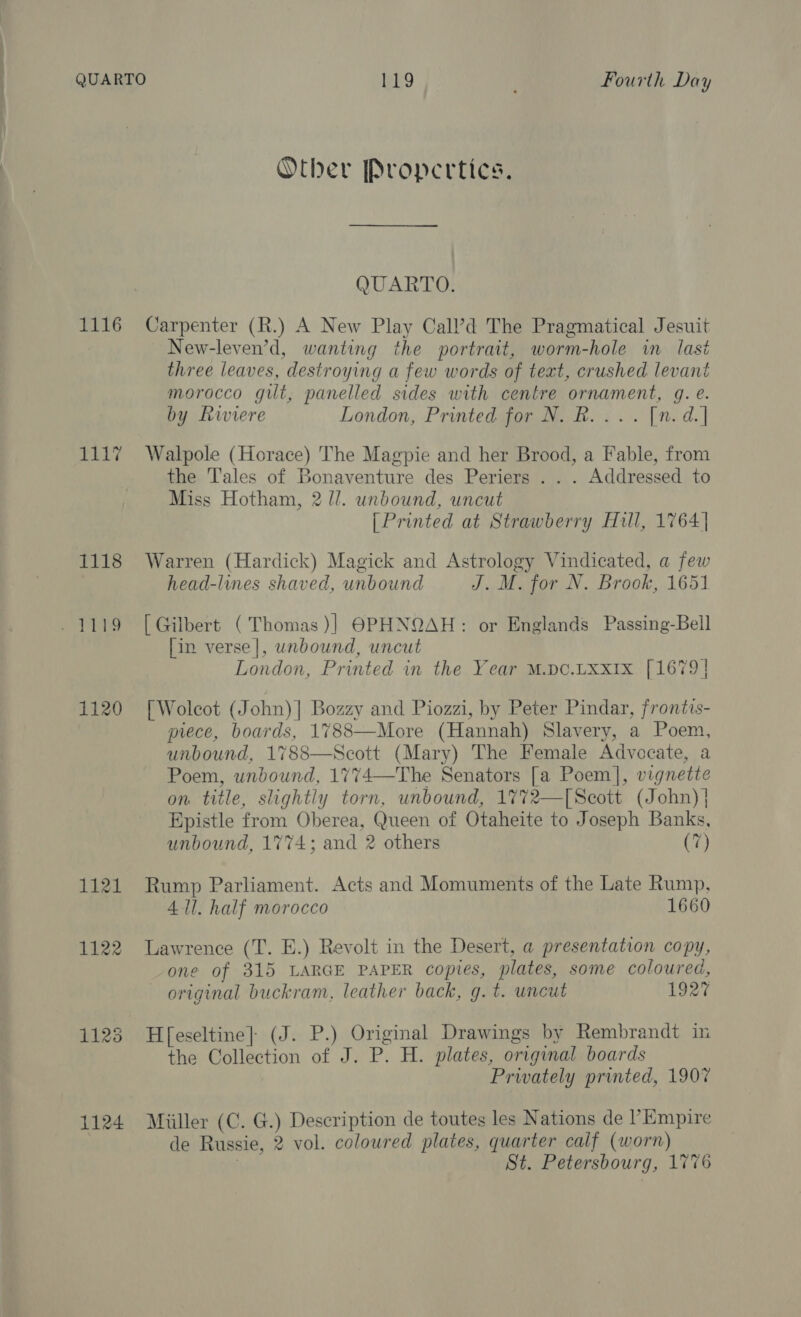 1116 1117 1118 1120 1121 1122 1125 1124 Other Propertics. QUARTO. Carpenter (R.) A New Play Call’d The Pragmatical Jesuit New-leven’d, wanting the portrait, worm-hole in last three leaves, destroying a few words of text, crushed levant morocco gilt, panelled sides with centre ornament, g. e. by Rwiere London, Printed for N. R.... [n. d.] Walpole (Horace) The Magpie and her Brood, a Fable, from the ‘Tales of Bonaventure des Periers . . . Addressed to Miss Hotham, 2 //. unbound, uncut [Printed at Strawberry Hull, 1764 | Warren (Hardick) Magick and Astrology Vindicated, a few head-lines shaved, unbound J. M. for N. Brook, 1651 [ Gilbert (Thomas )] @PHNQAH: or Englands Passing-Bell [in verse], unbound, uncut London, Printed in the Year M.pc.Lxx1x [1679] [Wolcot (John)] Bozzy and Piozzi, by Peter Pindar, frontis- piece, boards, 1788—More (Hannah) Slavery, a Poem, unbound, 1788—Scott (Mary) The Female Advocate, a Poem, unbound, 1774—The Senators [a Poem], vignette on title, slightly torn, unbound, 1772—[Secott (John) | Epistle from Oberea, Queen of Otaheite to Joseph Banks, unbound, 1774; and 2 others (7) Rump Parliament. Acts and Momuments of the Late Rump, All. half morocco 1660 Lawrence (T. E.) Revolt in the Desert, a presentation copy, one of 315 LARGE PAPER copies, plates, some coloured, original buckram, leather back, g. t. uncut 1927 H[eseltine]| (J. P.) Original Drawings by Rembrandt in the Collection of J. P. H. plates, original boards Privately printed, 1907 Miiller (C. G.) Description de toutes les Nations de l’Empire de Russie, 2 vol. coloured plates, quarter calf (worn) | St. Petersbourg, 1776