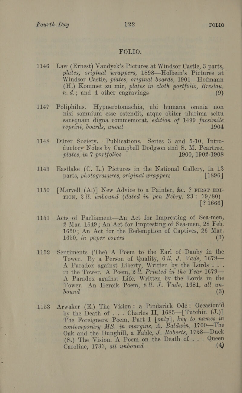 1146 1147 1148 1152 1153 FOLIO. Law (Ernest) Vandyck’s Pictures at Windsor Castle, 3 parts, plates, original wrappers, 1898—Holbein’s Pictures at Windsor Castle, plates, original boards, 1901—Hofmann (H.) Kommet zu mir, plates in cloth portfolio, Breslau, n.d.; and 4 other engravings (9) Poliphilus. Hypnerotomachia, ubi humana omnia non nisi somnium esse ostendit, atque obiter plurima scitu sanequam digna commemorat, edition of 1499 facsimile reprint, boards, uncut 1904 Durer Society. . Publications. Series 3 and 5-10, Intro- ductory Notes by Campbell Dodgson and S. M. Peartree, plates, in? portfolios 1900, 1902-1908 Eastlake (C. L.) Pictures in the National Gallery, in 12 parts, photogravures, original wrappers [1896 | [Marvell (A.)] New Advice to a Painter, &amp;c. ? FIRST EDI- TION, 2/1. unbound (dated in. pen Febry. 23: 79/80) [ ? 1666] Acts of Parliament—An Act for Impresting of Sea-men, 2 Mar. 1649; An Act for Impresting of Sea-men, 28 Feb. 1650; An Act for the Redemption of Captives, 26 Mar. 1650, in paper covers (3) Sentiments (The) A Poem to the Earl of Danby in the Tower. By a Person of Quality, 6 ll. J. Vade, 1679— A Paradox against Liberty, Written by the Lords... in the Tower. A Poem, 2 ll. Printed in the Year 1679— A Paradox against Life. Written by the Lords in the Tower. An Heroik Poem, 8 Jl. J. Vade, 1581, all un- bound (3) Arwaker (E.) The Vision: a Pindarick Ode: Occasion’d by the Death of . . . Charles I, 1685—[Tutchin (J.)] The Foreigners. Poem, Part I [only], key to names m contemporary MS. in margins, A. Baldwin, 1700—The Oak and the Dunghill, a Fable, J. Roberts, 1728—Duck (S.) The Vision. A Poem on the Death of ... Queen