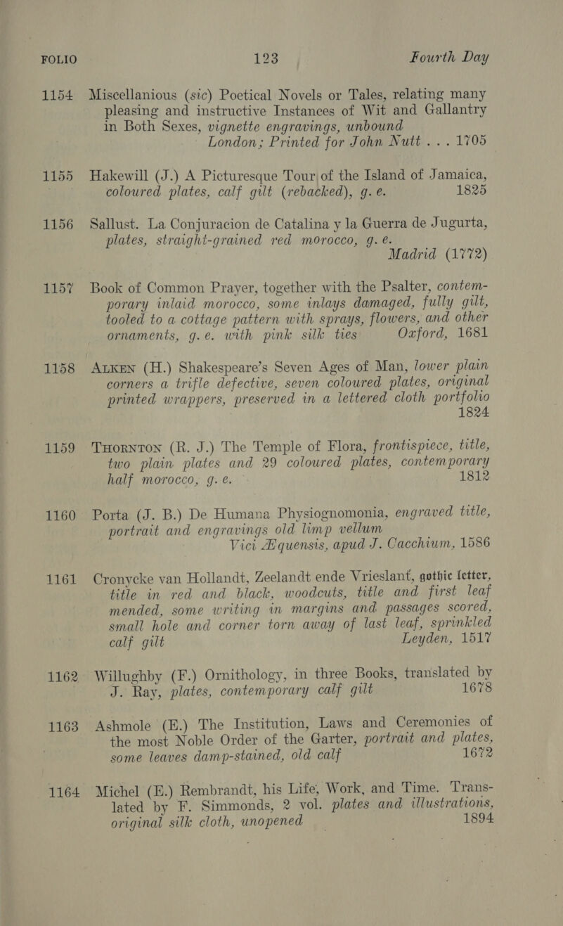 1154 1155 1156 1157 1159 1160 1162 1163 1164 Miscellanious (sic) Poetical Novels or Tales, relating many pleasing and instructive Instances of Wit and Gallantry in Both Sexes, vignette engravings, unbound London; Printed for John Nutt... 1705 Hakewill (J.) A Picturesque Tour of the Island of Jamaica, coloured plates, calf gilt (rebacked), g. e. 1825 Sallust. La Conjuracion de Catalina y la Guerra de Jugurta, plates, straight-grained red morocco, g. e. Madrid (1772) Book of Common Prayer, together with the Psalter, contem- porary inlaid morocco, some inlays damaged, fully gilt, tooled to a cottage pattern with sprays, flowers, and other ornaments, g.e. with pink silk tres Oxford, 1681 ALKEN (H.) Shakespeare’s Seven Ages of Man, lower plain corners a trifle defective, seven coloured plates, original printed wrappers, preserved in a lettered cloth portfolio 1824 THorNTON (R. J.) The Temple of Flora, frontispiece, title, two plain plates and 29 coloured plates, contemporary half morocco, g. é. 1812 Porta (J. B.) De Humana Physiognomonia, engraved title, portrait and engravings old limp vellum Vici Aquensis, apud J. Cacchium, 1586 Cronycke van Hollandt, Zeelandt ende Vrieslant, gothic letter, title in red and black, woodcuts, title and first leaf mended, some writing in margins and passages scored, small hole and corner torn away of last leaf, sprinkled calf gilt Leyden, 1517 Willughby (F.) Ornithology, in three Books, translated by J. Ray, plates, contemporary calf gilt 1678 Ashmole (E.) The Institution, Laws and Ceremonies of the most Noble Order of the Garter, portrait and plates, some leaves damp-stained, old calf 1672 Michel (E.) Rembrandt, his Life, Work, and ‘Time. Trans- lated by F. Simmonds, 2 vol. plates and illustrations, original silk cloth, unopened 1894