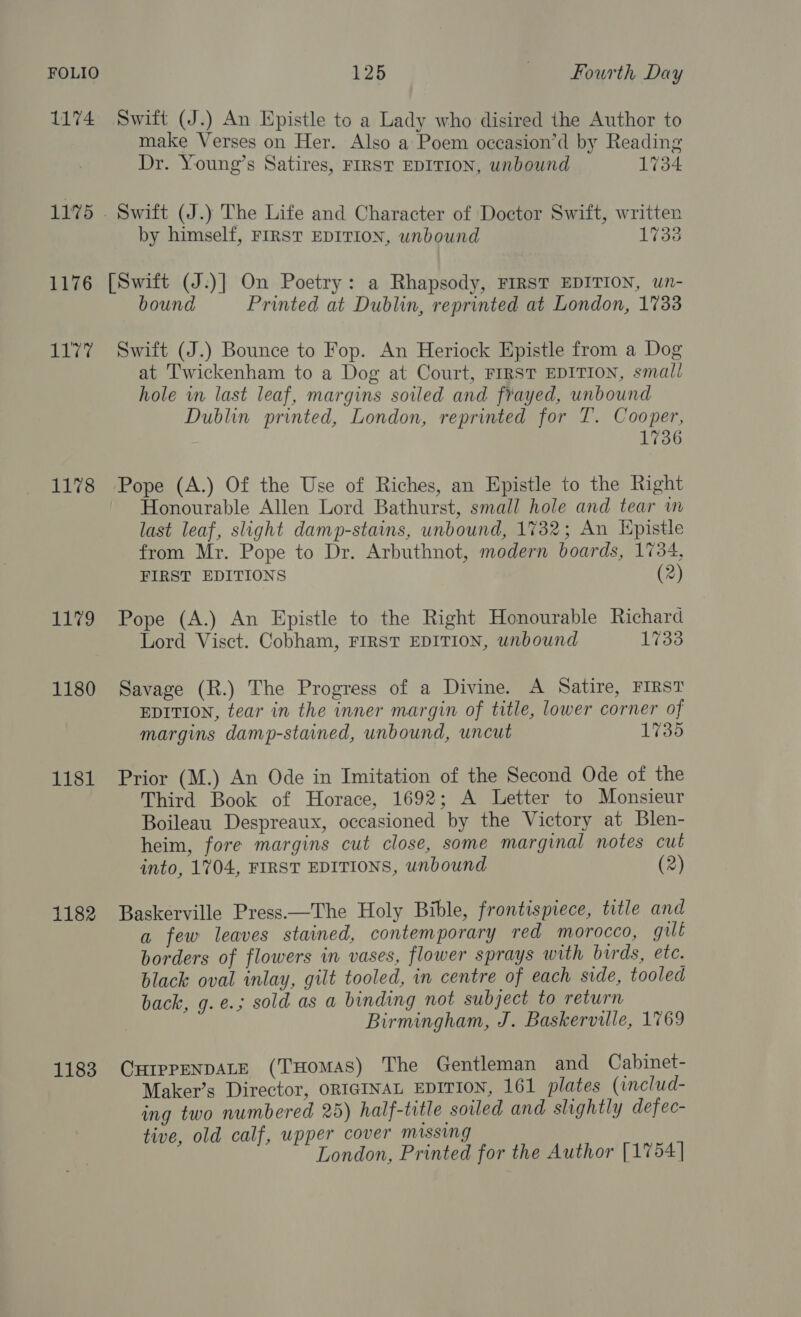 1174 11°75 1176 si 1178 Lg 1180 1181 1182 1183 Swift (J.) An Epistle to a Lady who disired the Author to make Verses on Her. Also a Poem oceasion’d by Reading Dr. Young’s Satires, FIRST EDITION, unbound 1734 by himself, FIRST EDITION, unbound 17380 [Switt (J.)] On Poetry: a Rhapsody, FIRST EDITION, wn- bound Printed at Dublin, reprinted at London, 1733 Swift (J.) Bounce to Fop. An Heriock Epistle from a Dog at Twickenham to a Dog at Court, FIRST EDITION, small hole in last leaf, margins soiled and frayed, unbound Dublin printed, London, reprinted for T. Cooper, 1736 Pope (A.) Of the Use of Riches, an Epistle to the Right Honourable Allen Lord Bathurst, small hole and tear in last leaf, slight damp-stains, unbound, 1732; An Epistle from Mr. Pope to Dr. Arbuthnot, modern boards, 1734, FIRST EDITIONS (2) Pope (A.) An Epistle to the Right Honourable Richard Lord Visct. Cobham, FIRST EDITION, unbound 1733 Savage (R.) The Progress of a Divine. A Satire, FIRST EDITION, tear in the inner margin of title, lower corner of margins damp-stained, unbound, uncut 1735 Prior (M.) An Ode in Imitation of the Second Ode of the Third Book of Horace, 1692; A Letter to Monsieur Boileau Despreaux, occasioned by the Victory at Blen- heim, fore margins cut close, some marginal notes cut into, 1704, FIRST EDITIONS, unbound (2) Baskerville Press.—The Holy Bible, frontispiece, title and a few leaves stained, contemporary red morocco, gull borders of flowers in vases, flower sprays with birds, etc. black oval inlay, gilt tooled, in centre of each side, tooled back, g.e.; sold as a binding not subject to return Birmingham, J. Baskerville, 1769 CurprenpALE (THOMAS) The Gentleman and Cabinet- Maker’s Director, ORIGINAL EDITION, 161 plates (includ- ing two numbered 25) half-title soiled and slightly defec- tive, old calf, upper cover missing London, Printed for the Author [1754]