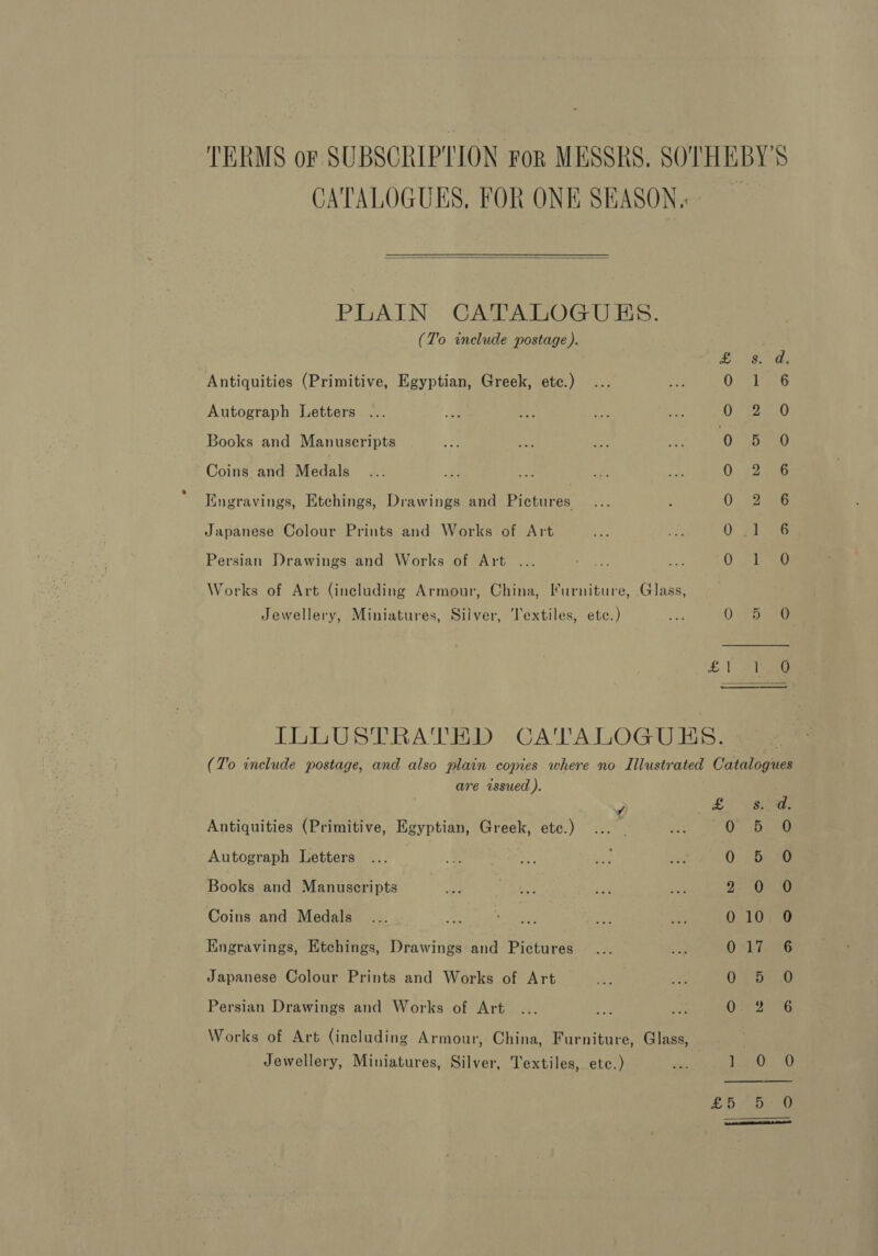 TERMS or SUBSCRIPTION For MESSRS, SOTHEBY'S CATALOGUES, FOR ONE SEASON.  PLAIN CATALOGUES. (To include postage). poy aces Antiquities (Primitive, Egyptian, Greek, etc.) O; &lt;1 s56 Autograph Letters ... | OS) Books and Manuscripts 0 5. 0 Coins and Medals 0. 2.556 Iingravings, Etchings, Drawings and Pictures 0.2265 Japanese Colour Prints and Works of Art O pl ae Persian Drawings and Works of Art ... Ug fake Works of Art (including Armour, China, Furniture, Glass, Jewellery, Miniatures, Silver, Textiles, ete.) ae OCs sre £1 aie  ILLUSTRATED CA'TTALOGUES. (To include postage, and also plain copies where no Illustrated Catalogues are issued ). ye Si Sis Antiquities (Primitive, Egyptian, Greek, etc.) 0. 57 a0 Autograph Letters Q De au Books and Manuscripts 2. Or 16 Coins and Medals 010 0 Engravings, Etchings, Drawings and Pictures 0 *Li 86 Japanese Colour Prints and Works of Art 0 Pie Persian Drawings and Works of Art As bora © Works of Art (including Armour, China, Furniture, Glass,