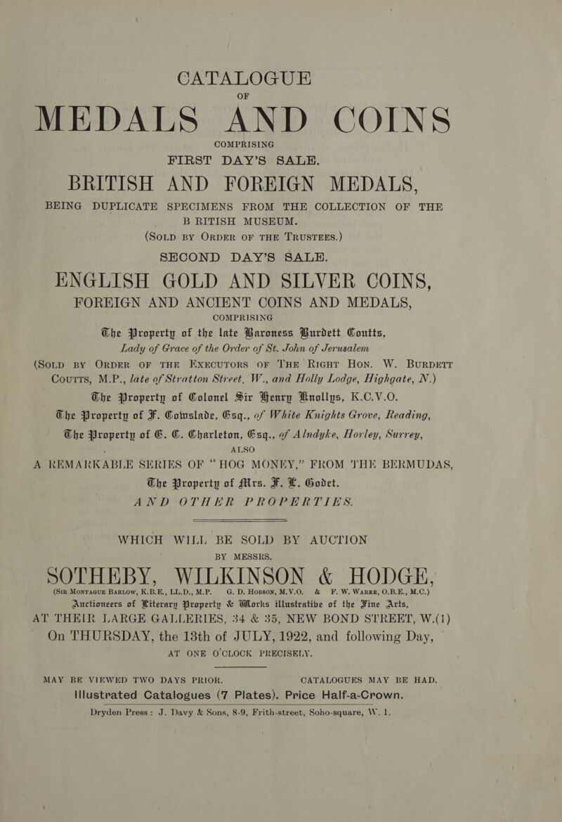 CATALOGUE MEDALS AND COINS COMPRISING FIRST DAY’S SALE. BRITISH AND FOREIGN MEDALS, BEING DUPLICATE SPECIMENS FROM THE COLLECTION OF THE B RITISH MUSEUM. (SoLp BY ORDER OF THE TRUSTEES.) SHCOND DAY’S SALE. ENGLISH GOLD AND SILVER COINS, FOREIGN AND ANCIENT COINS AND MEDALS, COMPRISING @bhe Property of the late Baroness Burdett Coutts, Lady of Grace of the Order of St. John of Jerusalem (SoLpD BY ORDER OF THE FExrcuTorsS OF THE RicgHt Hon. W. BURDETT Courts, M.P., late of Stratton Street, W., and Holly Lodge, Highgate, N.) Ghe Property of Colonel Sir Henry Hnollys, K.C.V.O. Ghe Property of F. Cotuslade, Esgq., of White Knights Grove, Reading, G@he Property of G. ©. Charleton, Esg., of Alndyke, Horley, Surrey, ; ALSO A REMARKABLE SERIES OF “HOG MONEY,” FROM THE BERMUDAS, The Property of Mrs. F. L. Godet. AND OTHER PROPERTIES. WHICH WILL BE SOLD BY AUCTION BY MESSRS. SOTHEBY, WILKINSON &amp; HODGE, (Sir MontTa@uE Bartow, K.B.E., LL.D., M.P. G. D. Hopson, M.V.O. &amp; ¥F. W. Warrz, O.B.E., M.C.) Auctioneers of Literary Property &amp; Works illustrative of the Fine Arts, AT THEIR LARGE GALLERIES, 34 &amp; 35, NEW BOND STREET, W.(1) On THURSDAY, the 13th of JULY, 1922, and following Day, AT ONE O'CLOCK PRECISELY. MAY BE VIEWED TWO DAYS PRIOR. CATALOGUES MAY BE HAD. Illustrated Catalogues (7 Plates). Price Half-a-Crown.  