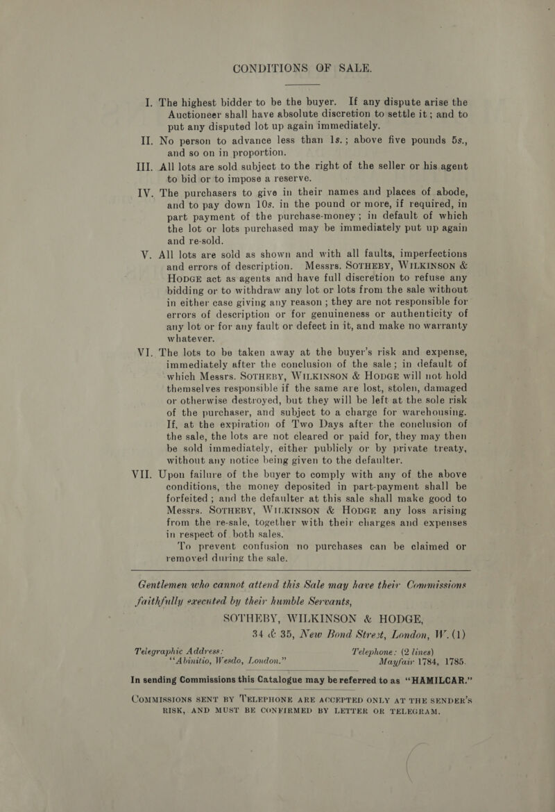 I. The highest bidder to be the buyer. If any dispute arise the Auctioneer shall have absolute discretion to settle it; and to put any disputed lot up again immediately. II. No person to advance less than 1s.; above five pounds 5s., and so on in proportion. III. All lots are sold subject to the right of the seller or his agent to bid or to impose a reserve. IV. The purchasers to give in their names and places of abode, and to pay down 10s. in the pound or more, if required, in part payment of the purchase-money; in default of which the lot or lots purchased may be immediately put up again and re-sold. V. All lots are sold as shown and with all faults, imperfections and errors of description. Messrs. SOTHEBY, WILKINSON &amp; HopGe act as agents and have full discretion to refuse any bidding or to withdraw any lot or lots from the sale without in either case giving any reason ; they are not responsible for errors of description or for genuineness or authenticity of any lot or for any fault or defect in it, and make no warranty whatever. VI. The lots to be taken away at the buyer’s risk and expense, immediately after the conclusion of the sale; in default of which Messrs. SOTHEBY, WILKINSON &amp; HopGE will not hold themselves responsible if the same are lost, stolen, damaged or otherwise destroyed, but they will be left at the sole risk of the purchaser, and subject to a charge for warehousing. If, at the expiration of Two Days after the conclusion of the sale, the lots are not cleared or paid for, they may then be sold immediately, either publicly or by private treaty, without any notice being given to the defaulter. VII. Upon failure of the buyer to comply with any of the above conditions, the money deposited in part-payment shall be forfeited ; and the defaulter at this sale shall make good to Messrs. SOTHEBY, WILKINSON &amp; HopGr any loss arising from the re-sale, together with their charges and expenses in respect of both sales. To prevent confusion no purchases can be claimed or removed during the sale. Gentlemen who cannot attend this Sale may have their Commissions Jaithfully execiited by their humble Servants, SOTHEBY, WILKINSON &amp; HODGE, 34 &amp; 35, New Bond Strezt, London, W.(1) Telegraphic Address: Telephone: (2 lines) **Abinitio, Wesdo, London.” Mayfair 1784, 1785.  In sending Commissions this Catalogue may be referred to as ‘““HAMILCAR.”  COMMISSIONS SENT BY 'ELEPHONE ARE ACCEPTED ONLY AT THE SENDER’S