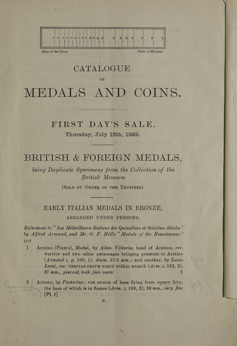  Sizes of the Coins. Scale of Mionnet. CATALOGUE OF MEDALS AND COINS.  (FS tet Ao Bee BOO ee Sor Thursday, July 13th, 1922. BRITISH &amp; FOREIGN MEDALS, being Duplicate Specimens from the Collection of the British Museum (SoLD BY ORDER OF THE TRUSTEES). EARLY ITALIAN MEDALS IN BRONZE, ARRANGED UNDER PERSONS. 7 References to “‘ Les Médailleurs Italiens des Quinzieéme et Seiziéme Siecles’ by Alfred Armand, and Mr. G. F. Hill's‘ Medals of the Renaissance.” LOT | | 1 Aretino (Pietro), Medal, by Aless. Vittoria, head of Aretino, rev. warrior and two other personages bringing presents to Aretino (Armand 1, p. 160, 1), diam. 57.5 mm.; and another, by Leone Leoni, rev. VERITAS ODIVM PARIT within wreath (47m. 1,162, 3), 37.mm., pterced, both fair casts : 2 2 Ariosto, by Pastorino; rev. swarm of bees flying from square hive, — [Pl. 1] 7 BEN | B 