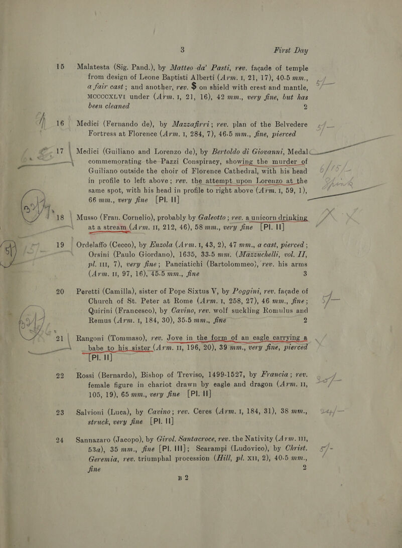 15 Malatesta (Sig. Pand.), by Matteo da’ Pasti, rev. facade of temple from design of Leone Baptisti Alberti (Arm. 1, 21, 17), 40.5 mm., a fair cast; and another, rev. $ on shield with crest and mantle, MCCCCOXLVI under (Arm.1, 21, 16), 42 mm., very fine, but has been cleaned 2 } 16 Medici (Fernando de), by Mazzafirri; rev. plan of the Belvedere Fortress at Florence (Arm. 1, 284, 7), 46.5 mm., fine, pierced “a . 17 | , Medici (Guiliano and Lorenzo de), by Bertoldo di Giovanni, Medal ea taal commemorating the Pazzi Conspiracy, showing the murder of Guiliano outside the choir of Florence Cathedral, with his head in profile to left above; 7ev. the attempt upon Lorenzo at_the same spot, with his head in profile to right above (Arm. 1, 59, 1), ea | 66 mm., very fine [PI. II] | Musso (Fran. Cornelio), probably by Galeotto ; rev. a unicorn drinking at a stream (Arm. 11, 212, 46), 58 mm., very fine [PI. II] ee  , 19 Ordelaffo (Cecco), by Hnzola (Arm.1, 43, 2), 47 mm., a cast, pierced ; a Orsini (Paulo Giordano), 1635, 33.5 mm. (Mazzuchelli, vol. I, _ pl. 1, 7), very fine; Panciatichi (Bartolommeo), 7ev. his arms (Arm. 1, 97, 16), 45.5 mm., fine 3 20 Peretti (Camilla), sister of Pope Sixtus V, by Poggint, rev. facade of 4 Church of St. Peter at Rome (Arm. 1, 258, 27), 46 mm., jine; Fg Quirini (Francesco), by Cavino, rev. wolf suckling Romulus and Remus (Arm. 1, 184, 30), 35.5 mm., fine 2  21 \ Rangoni (Tommaso), vev. Jove in the form of an eagle carrying a woo babe to his sister (Arm. 0, 196, 20), 39 mm., very fine, pierced Pl. I] 292 Rossi (Bernardo), Bishop of Treviso, 1499-1527, by Francia; rev. 3 J female figure in chariot drawn by eagle and dragon (Arm. 11, ~~ / 105, 19), 65 mm., very fine [PI. I] 23. Salvioni (Luca), by Cavino; rev. Ceres (Arm. 1, 184, 31), 38 mm., struck, very fine [PI. I] 24 Sannazaro (Jacopo), by Girol. Santacroce, rev. the Nativity (Arm. 111, 53a), 35 mm., fine [PI. II]; Scarampi (Ludovico), by Christ. s”/- Geremia, rev. triumphal procession (Hill, pl. x11, 2), 40-5 mm., ( jine 2