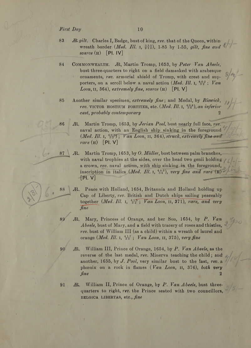 83. Mgilt. Charles I, Badge, bust of king, rev. that of the Queen, within _ / wreath border (Med. Jil. 1, 3$3), 1-85 by 1.55, gilt, fine and 9/ scarce (H) [Pl. IV] 84 COMMONWEALTH. A, Martin Tromp, 1653, by Peter Van Abeele, bust three-quarters to right on a field damasked with arabesque ornaments, 7ev. armorial shield of Tromp, with crest and sup- ff ‘ porters, on a scroll below a-naval action (Med. Ill. 1, 3° ; Van Loon, tt, 364), extremely fine, scarce (H) [PI. V] 85 Another similar specimen, extremely fine; and Medal, by Riswick, rev. VICTOR HOSTIUM FORTITER, etc. (Med. [1l.1, *3°5*), an inferior / cast, probably contemporary 2 ae ni 86 AM. Martin Tromp, 1653, by Jerzan Pool, bust nearly full face, re. , naval action, with an English ship sinking in the foreground “ (Med. Ill. 1, 492; Van Loon, 1, 364), struck, extremely fineand rare (H) [PI. V] ee Pr ole 87_\ A. Martin Tromp, 1653, by O. Miller, bust between palm branches,. with naval trophies at the sides, over the head two genii holding Wg Pt a crown, 7ev. naval action, with ship sinking in the foreground, _ ; . inscription in italics (Med. Til. 1, #22), very fine and rare Hy&gt; ae: [Pl. V] ere comm 88 \ A. Peace with Holland, 1654, Britannia and Holland holding up non Cap of Liberty, ev. British and Dutch ships sailing peaceably together (Med. Ill. 1, 4; Van Loon, 1, 371), rare, and very 1é 89 AM. Mary, Princess of Orange, and her Son, 1654, by P. Van A beele, bust of Mary, and a field with tracery of roses and thistles, ~ rev. bust of William III (as a child) within a wreath of laurel and orange (Med. Ill. 1, +5’ ; Van Loon, 11, 375), very fine 90 AM. William III, Prince of Orange, 1654, by P. Van Abeele, as the reverse of the last medal, ev. Minerva teaching the child ; and »/ another, 1655, by J. Pool, very similar bust to the last, rev. a * pheenix on a rock in flames (Van Loon, 11, 376), both very jine 2 91 A. William II, Prince of Orange, by P. Van A beele, bust three- | quarters to right, 7ev. the Prince seated with two councillors, ' BELGICA LIBERTAS, etc., jine