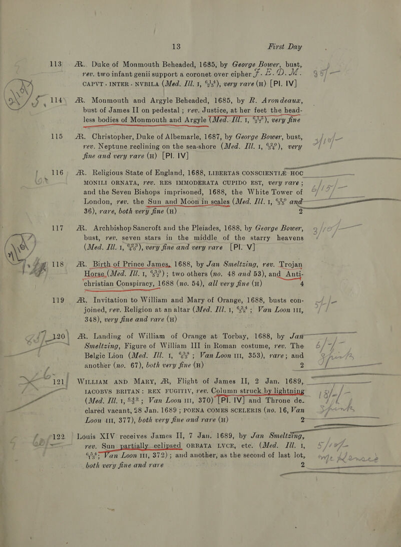 113 We, ; 114 w/e Lis 1 | 116 1 Ge — [4gh 118 113 122. 13 First Day AR.. Duke of Monmouth Beheaded, 1685, by George Bower, bust, rev. two infant genii support a coronet over cipher / - Fil WE: CAPVT . INTER - NVBILA (Med. Jil. 1, °23*), very rare (H) [PI. IV] AR. Monmouth and Argyle Beheaded, 1685, by R. Arondeauz, bust of James II on pedestal ; 7 ev. Justice, at her feet the head- less bodies of Monmouth and Argyle (Med.-Jil. 1, °7), very fine TT /R. Christopher, Duke of Albemarle, 1687, by George Bower, bust, rev. Neptune reclining on the sea-shore (Med. Ill. 1, °°), very fine and very rare (a) [PI. IV] AR. Religious State of England, 1688, LIBERTAS CONSCIENTIA HOC MONILI ORNATA, 7é€vV. RES IMMODERATA CUPIDO EST, very rare ; and the Seven Bishops imprisoned, 1688, the White Tower of London, rev. the Sun_and Moon in scales (Med. Jil. 1, “3? and ov a ee 36), rare, both very fine (H) | ——— AX. Archbishop Sancroft and the Pleiades, 1688, by George Bower, 9 / bust, 7¢v. seven stars in the middle of the starry heavens (Med. Ill. 1, °°), very fine and very rare [Pl. V] AX. Birth of Prince James, 1688, by Jan Smeltzing, rev. Trojan Horse (Med. Ill. 1, °°); two others (no. 48 and 53), and Anti- ‘christian Conspiracy, 1688 (no. 54), all very fine (H) 4 joined, vev. Religion at an altar (Med. I/l. 1, °8s* ; Van Loon 111, 348), very fine and rare (H) AM. Landing of William of Orange at Torbay, 1688, by Jaw Smeltzing, Figure of William III in Roman costume, rev. The 6/ ~/ ~ Belgic Lion (Med. Ill. 1, °?8 ; Van Loon 11, 353), rare; and oh un another (no. 67), both very fine (H) a WILLIAM AND Mary, &amp;, Flight of James II, 2 Jan. 1689, ~~ IACOBVS BRITAN: REX FUGITIV, vev. Column struck by lightnin op (Med. Ill. 1, £42; Van Loon i111, 370) [Pl. IV] and Throne de. | Oe clared vacant, 28 Jan. 1689 ; POENA COMES SCELERIS (no. 16, Van pro-n4fr, Loon 101, 377), both very fine and rare (H) &gt;— Louis XIV receives James II, 7 Jan. 1689, by Jan Guetta, rev. Sun. partially. eclipsed ORBATA Lvck, etc. (Med. Jil. 1, ae Van Loon 111, 372); and another, as the second of last lot,