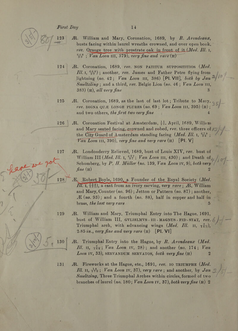  123 A. William and Mary, Coronation, 1689, by &amp;. Avrondeaua, busts facing within laurel wreaths crowned, bah over open book, rev. Orange tree with prostrate oak in _fron it (Med. Jill. 1, &amp;58 - Van Loon ul, 379), very fine and rare cate 124 M. Coronation, 1689, ev. NON PATITUR SUPPOSITITIOS (Med. Lil. 1, %s'5') ; another, rev. James and Father Petre flying from lightning (no. 42; Van Loon 1, 386) [PI. VII], both by Jan 2/1 Smeltzling ; and a third, ev. Belgic Lion (no. 46; Van Loon 111, 125 A. Coronation, 1689, as the last of last lot; Tribute to Mary, . _; rev. DIGNA QUA LONGE PLURES (no. 69 ; Van Loon 111, 395) (Hw); ~ ~/ and two others, the first two very fine 4 126 M®. Coronation Festival at Amsterdam, 3}, April, 1689, Williem and Mary seated facing, crowned and robed, rev. three officers of #2. the City G Guard of of Amsterdam standing facing (Med. J1l. 1, °5% ; a ttl ~/ 127 AM. Londonderry Relieved, 1689, bust of Louis XIV, sev. bust of fine (H) 2 98) Ai, Robert Boyle, 1690, a Founder of the Royal Society (J/ed. . 1, ¢#1), 2 cast from an ivory carving, very rare; AR, William and Mary, Counter (no. 96) ; Jetton or Pattern (no. 87) ; another, ZH (no. 93); and a fourth (no. 88), half in copper and half in brass, the last very rare 5   129 AM. William and Mary, Triumphal Entry into The Hague, 1691, bust of William III, GVLIRLMVS.1I1. MAGNUS. FID-STAT, rev. 6 /~/ — Triumphal arch, with advancing wings (Med. Jil. nn, 173), ~~ 2.85 n., very fine and very rare (H) [PI. VI] ' 130] AM. Trine! Entry into the Hague, by R. Arondeaua (Med. | Ill. 1, rez; Van Loon tv, 28); and another (no. 174; Van Loon 1V, 33), SERVANDUM SERVATOS, both very fine (H) 2 131 ®. Fireworks at the Hague, etc., 1691, ev. 10 TRIUMPHE (Med. Til. 11, 14a; Van Loon iv, 37), very rare; and another, by Jan % J Smneltzing, Three Triumphal Arches within circles, formed of two branches of laurel (no. 180; Van Loon iv, 37), both very fine (H) 2