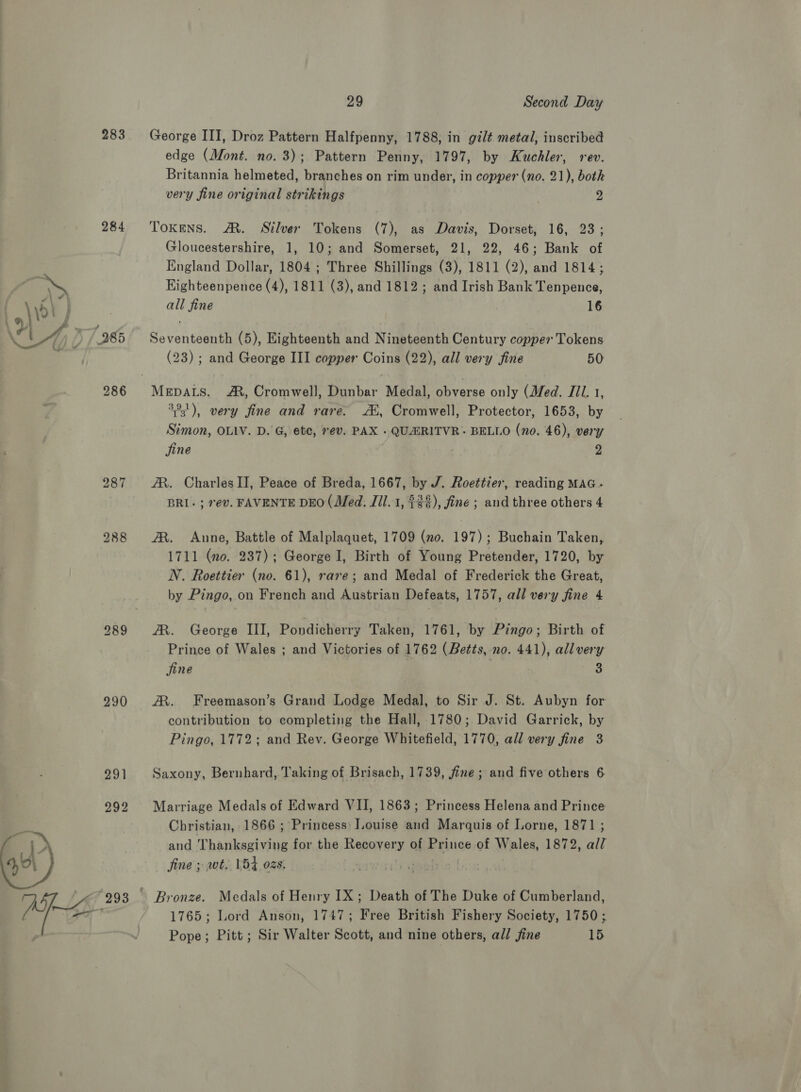283 284 289 290 29 Second Day George III, Droz Pattern Halfpenny, 1788, in gilt metal, inscribed edge (Mont. no. 3); Pattern Penny, 1797, by Kuchler, rev. Britannia helmeted, branches on rim under, in copper (no. 21), both very fine original strikings 2 Tokens. A. Silver Tokens (7), as Davis, Dorset, 16, 23; Gloucestershire, 1, 10; and Somerset, 21, 22, 46; Bank of England Dollar, 1804 ; Three Shillings (3), 1811 (2), and 1814; Highteenpence (4), 1811 (3), and 1812; and Irish Bank Tenpence, all fine 16 Seventeenth (5), Eighteenth and Nineteenth Century copper Tokens (23) ; and George III copper Coins (22), all very fine 50 MEDALS. A, Cromwell, Dunbar Medal, obverse only (Med. Jil. 1, 3°3'), very fine and rare. Ai, Cromwell, Protector, 1653, by Simon, OLIV. D. G, etc, ev. PAX - QUARITVR~ BELLO (no. 46), very jine 2 AX. Charles II, Peace of Breda, 1667, by J. Roettier, reading MAG- BRI- ; ev. FAVENTE DEO (Med. Jil. 1, $26), fine ; and three others 4 AR. Aune, Battle of Malplaquet, 1709 (mo. 197); Buchain Taken, 1711 (no. 237); George I, Birth of Young Pretender, 1720, by NV. Roettier (no. 61), rare; and Medal of Frederick the Great, by Pingo, on French and Austrian Defeats, 1757, all very fine 4 A. George III, Pondicherry Taken, 1761, by Pingo; Birth of Prince of Wales ; and Victories of 1762 (Betts, no. 441), allvery jine | 3 JR. Freemason’s Grand Lodge Medal, to Sir J. St. Aubyn for contribution to completing the Hall, 1780; David Garrick, by Pingo, 1772; and Rev. George Whitefield, 1770, all very fine 3 Saxony, Bernhard, Taking of Brisach, 1739, fine; and five others 6 Marriage Medals of Edward VII, 1863; Princess Helena and Prince Christian, 1866 ; Princess: Louise and Marquis of Lorne, 1871 ; and Thanksgiving for the Recovery of Prince of Wales, 1872, all fine ; wt. 154 02s. emir g | Medals of Henry IX ; Death of The Duke of Cumberland, 1765; Lord Anson, 1747; Free British Fishery Society, 1750 ;