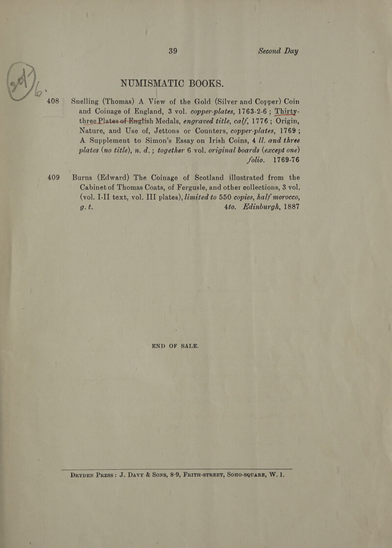 oP \ // NUMISMATIC BOOKS. LY 408 Snelling (Thomas) A View of the Gold (Silver and Copper) Coin and Coinage of England, 3 vol. copper-plates, 1763-2-6 ; Thirty- three Plates.of-Hingtish Medals, engraved title, calf, 1776; Origin, Nature, and Use of, Jettons or Counters, copper-plates, 1769 ; A Supplement to Simon’s Essay on Irish Coins, 4 ll. and three plates (no title), n. d.; together 6 vol. original boards (except one) folio. 1769-76 409 Burns (Edward) The Coinage of Scotland illustrated from the Cabinet of Thomas Coats, of Fergusle, and other collections, 3 vol. (vol. I-II text, vol. III plates), Jémited to 550 copies, half morocco, g.t. 4to. Edinburgh, 1887 END OF SALE. DRYDEN Press: J. Davy &amp; Sons, 8-9, FRITH-STREET, SOHO-SQUARE, W. 1.