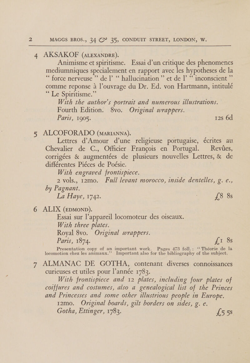 4 AKSAKOF (arexanpre). -Animisme et spiritisme. Essai d’un critique des phenomenes mediumniques specialement en rapport avec les hypotheses de la ** force nerveuse ”’ de |’ “‘ hallucination ’’ et de |’ “ inconscient ”’ comme reponse a l’ouvrage du Dr. Ed. von Hartmann, intitulé “ Le Spiritisme.” With the author’s portrait and numerous illustrations. Fourth Edition. 8vo. Original wrappers. Paris, 1905. | 12s 6d 5 ALCOFORADO (marianna). Lettres d'Amour d’une religieuse portugaise, €crites au Chevalier de C., Officier Francois en Portugal. Reviies, corrigées &amp; augmentées de plusicurs nouvelles Lettres, &amp; de différentes Piéces de Poésie. With engraved frontispiece. 2 vols., r2mo. Full levant morocco, inside dentelles, g. e., by Pagnant. La Haye, 1742. : £38 8s 6 ALIX (Epmonp). Essai sur l’appareil locomoteur des oiseaux. With three plates. Royal 8vo. Original wrappers. : Paris, 1874. £1 8s Presentation copy of an important work. Pages 473 foll.: ‘‘ Théorie de la locomotion chez les animaux.’’ Important also for the bibliography of the subject. 7 ALMANAC DE GOTHA, contenant diverses connoissances curieuses et utiles pour l’année 1783. With frontispiece and 12 plates, including four plates of coiffures and costumes, also a genealogical list of the Princes and Princesses and some other illustrious people in Europe. 12mo. Original boards, gilt borders on sides, g. e. Gotha, Ettinger, 1783. £558