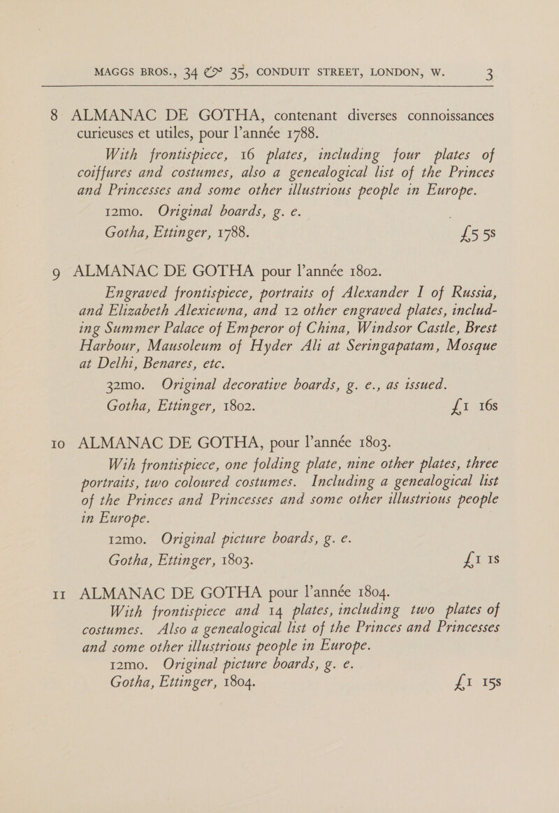 IO Ef MAGGS BROS., 34 (> 35, CONDUIT STREET, LONDON, W. 3 curieuses et utiles, pour l’année 1788. With frontispiece, 16 plates, including four plates of coiffures and costumes, also a genealogical list of the Princes and Princesses and some other illustrious people in Europe. 12mo. Original boards, g. e. | Gotha, Ettinger, 1788. £558 ALMANAC DE GOTHA pour l’année 1802. Engraved frontispiece, portraits of Alexander I of Russia, and Elizabeth Alexiewna, and 12 other engraved plates, includ- ing Summer Palace of Emperor of China, Windsor Castle, Brest Harbour, Mausoleum of Hyder Ali at Seringapatam, Mosque at Delhi, Benares, etc. 32mo. Original decorative boards, g. e., as issued. Gotha, Ettinger, 1802. {1 16s ALMANAC DE GOTHA, pour I’année 1803. Wih frontispiece, one folding plate, nine other plates, three portraits, two coloured costumes. Including a genealogical list of the Princes and Princesses and some other illustrious people in Europe. 12mo. Original picture boards, g. e. Gotha, Ettinger, 1803. Ji. is ALMANAC DE GOTHA pour I’année 1804. With frontispiece and 14 plates, including two plates of costumes. Also a genealogical list of the Princes and Princesses and some other illustrious people in Europe. 12mo. Original picture boards, g. e. Gotha, Ettinger, 1804. Pic iss