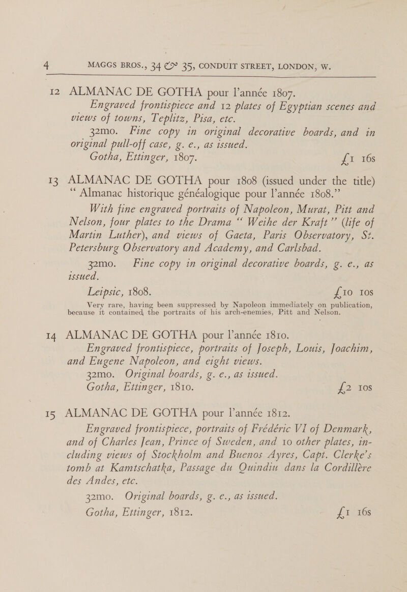  12 ALMANAC DE GOTHA pour l’année 1807. Engraved frontispiece and 12 plates of Egyptian scenes and views of towns, Teplitz, Pisa, etc. 32mo. Fine copy in original decorative boards, and in original pull-off case, g. €., as issued. Gotha, Ettinger, 1807. J 1 i638 13 ALMANAC DE GOTHA pour 1808 (issued under the title) “ Almanac historique généalogique pour l’année 1808.” With fine engraved portraits of Napoleon, Murat, Pitt and Nelson, four plates to the Drama “ Weihe der Kraft’’ (life of Martin Luther), and views of Gaeta, Paris Observatory, St. Petersburg Observatory and Academy, and Carlsbad. 32mo. Fine copy in original decorative boards, g. e., as issued. Leipsic, 1808. £10 Ios Very rare, having been suppressed by Napoleon immediately on publication, because it contained, the portraits of his arch-enemies, Pitt and Nelson. 14 ALMANAC DE GOTHA pour l’année 1810. Engraved frontispiece, portraits of Joseph, Louis, Joachim, and Eugene Napoleon, and eight views. 32mo. Original boards, g. e., as issued. Gotha, Ettinger, 1810. J. 2 105 15 ALMANAC DE GOTHA pour I’année 1812. Engraved frontispiece, portraits of Frédéric VI of Denmark, and of Charles Jean, Prince of Sweden, and io other plates, in- cluding views of Stockholm and Buenos Ayres, Capt. Clerke’s tomb at Kamtschatka, Passage du Quindiu dans la Cordillére des Andes, etc. 32mo. Original boards, g. e., as issued.