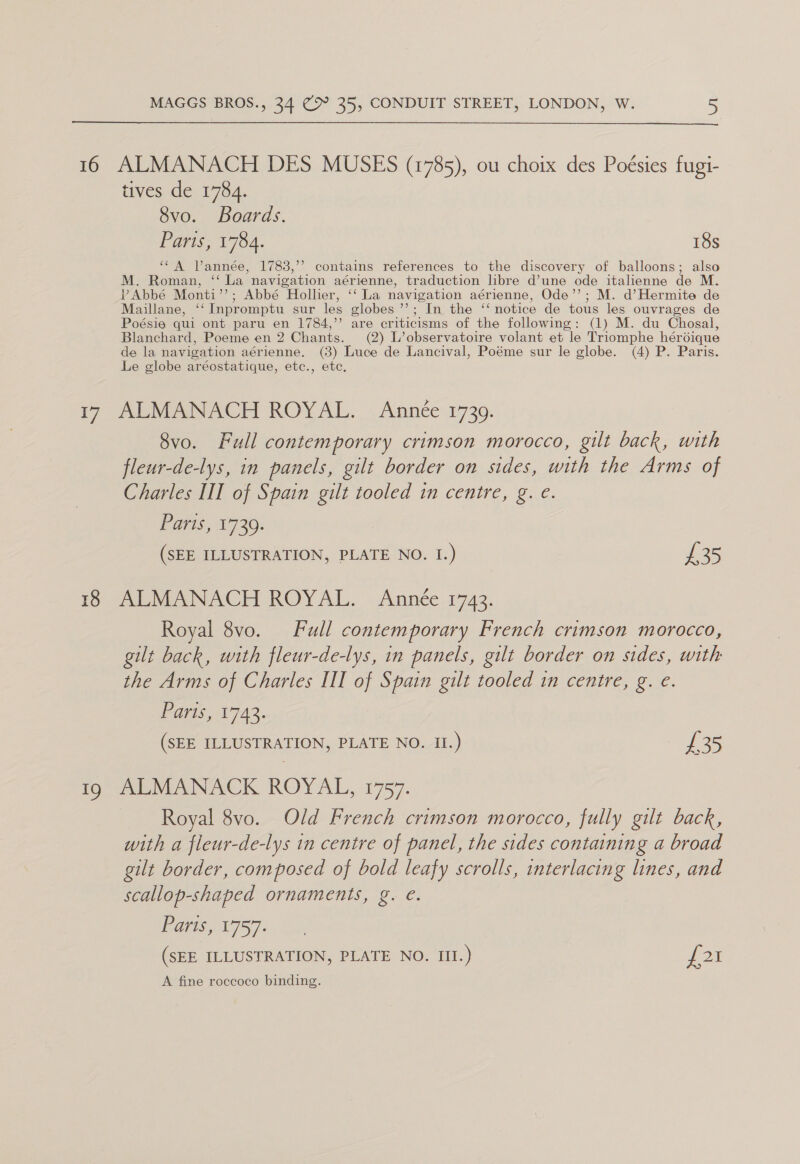 16 t7 18 ty MAGGS BROS., 34 (Ou 35, CONDUIT STREET, LONDON, W. 5  ALMANACH DES MUSES (1785), ou choix des Poésies fugi- tives de 1784. 8vo. Boards. Parts, 1784. 18s “A Vannée, 1783,’’ contains references to the discovery of balloons; also M. Roman, ‘‘ La navigation aérienne, traduction libre d’une ode italienne de M. VAbbé Monti’’; Abbé Hollier, ‘‘ La navigation aérienne, Ode’’; M. d’Hermite de Maillane, ‘‘Inpromptu sur les globes ’’; In the ‘‘ notice de tous les ouvrages de Poésie qui ont paru en 1784,’ are criticisms of the following: (1) M. du Chosal, Blanchard, Poeme en 2 Chants. (2) L’observatoire volant et le Triomphe hérdique de la navigation aérienne. (3) Luce de Lancival, Poéme sur le globe. (4) P. Paris. Le globe aréostatique, etc., etc. ALMANACH ROYAL. Année 1739. 8vo. Full contemporary crimson morocco, gilt back, with fleur-de-lys, in panels, gilt border on sides, with the Arms of Charles III of Spain gilt tooled in centre, g. e. ATS 1730: (SEE ILLUSTRATION, PLATE NO. 1.) £35 ALMANACH ROYAL. Année 1743. Royal 8vo. Full contemporary French crimson morocco, gilt back, with fleur-de-lys, in panels, gilt border on sides, with the Arms of Charles III of Spain gilt tooled in centre, g. e. Vdris, 1742. (SEE ILLUSTRATION, PLATE NO. II.) £35 MEM ANACK ROYAL, 1757: Royal 8vo. Old French crimson morocco, fully gilt back, with a fleur-de-lys in centre of panel, the sides containing a broad gilt border, composed of bold leafy scrolls, interlacing lines, and scallop-shaped ornaments, g. e. > Paris, 1757. (SEE ILLUSTRATION, PLATE NO. III.) S20 A fine roccoco binding.