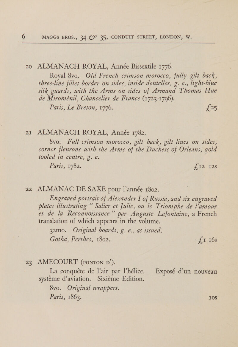 20 21 “> MAGGS BROS., CM ay 35, CONDUIT STREET, LONDON, W. ALMANACH ROYAL, Année Bissextile 1776. Royal 8vo. Old French crimson morocco, fully gilt back, three-line fillet border on sides, inside dentelles, g. e., light-blue silk guards, with the Arms on sides of Armand Thomas Hue de Miroménil, Chancelier de France (1723-1796). Paras, ise (Breson. 1776, £25 ALMANACH ROYAL, Année 1782. 8vo. Full crimson morocco, gilt back, gilt lines on sides, corner fleurons with the Arms of the Duchess of Orleans, gold tooled in centre, g. e. Paris, 1782. g 12-125 ALMANAC DE SAXE pour I’année 1802. Engraved portrait of Alexander I of Russia, and six engraved plates ulustrating “ Salter et Julie, ou le Triomphe de l'amour et de la Reconnotssance’’ par Auguste Lafontaine, a French translation of which appears in the volume. | 32mo. Original boards, g. e., as issued. Gotha, Perthes, 1802. > £1 :36s AMECOURT (pronton pn’). La conquéte de l’air par Vhélice. Exposé d’un nouveau systeme d’aviation. Sixiéme Edition. 8vo. Original wrappers. Parts, 1863. 10S