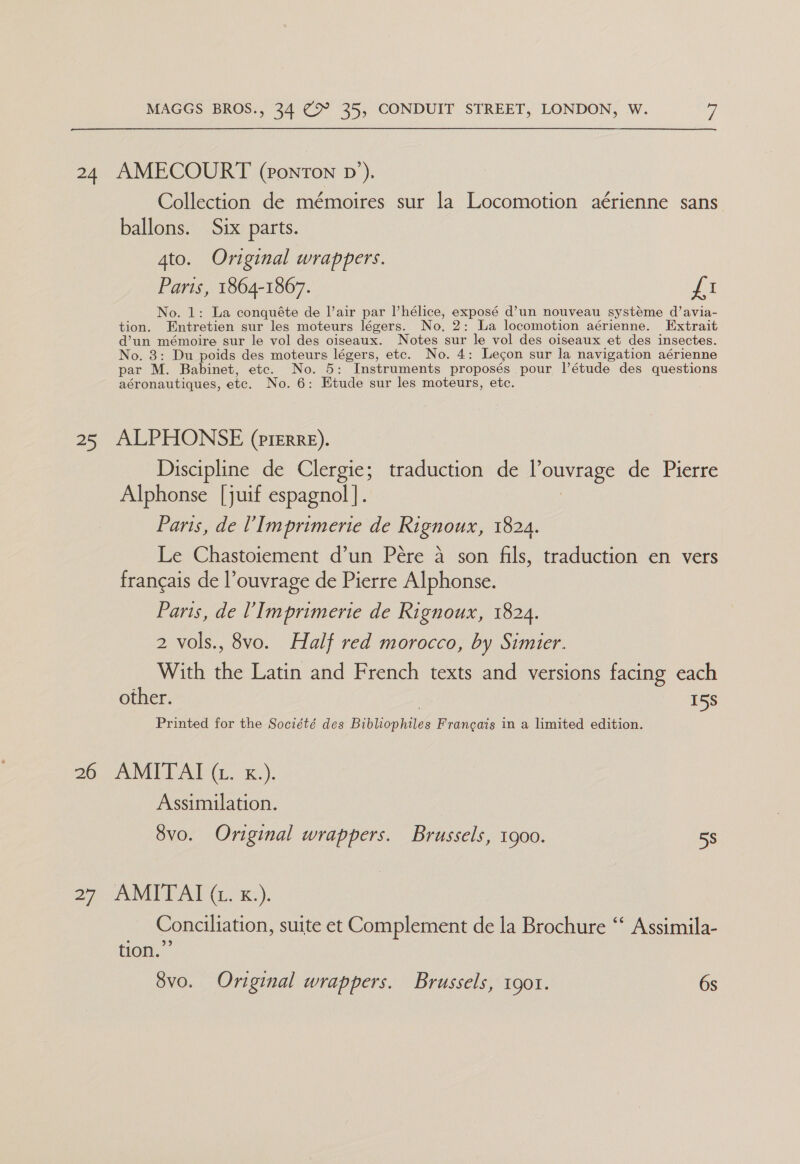 24 AMECOURT (2ontTon pv’). Collection de mémoires sur la Locomotion aérienne sans ballons. Six parts. 4to. Original wrappers. Paris, 1864-1867. Pei No. 1: La conquéte de l’air par l’hélice, exposé d’un nouveau systeme d’avia- tion. Entretien sur les moteurs légers. No. 2: La locomotion aérienne. Extrait d’un mémoire sur le vol des oiseaux. Notes sur le vol des oiseaux et des insectes. No. 3: Du poids des moteurs légers, etc. No. 4: Legon sur la navigation aérienne par M. Babinet, etc. No. 5: Instruments proposés pour l’étude des questions aéronautiques, etc. No. 6: Etude sur les moteurs, etc. 25 ALPHONSE (prerre). Discipline de Clergie; traduction de l’ouvrage de Pierre Alphonse [juif espagnol]. Paris, de VImprimerie de Rignoux, 1824. Le Chastoiement d’un Pére a son fils, traduction en vers francais de l’ouvrage de Pierre Alphonse. Paris, de V Imprimerie de Rignoux, 1824. 2 vols., 8vo. Half red morocco, by Simier. With the Latin and French texts and versions facing each other. | 15s Printed for the Société des Bibliophiles Francais in a limited edition. 2G uv eb OBAGI 5%.) Assimilation. 8vo. Original wrappers. Brussels, 1900. 58 27 ATE Re). Conciliation, suite et Complement de la Brochure “* Assimila- tion.” 8vo. Original wrappers. Brussels, 1901. 6s