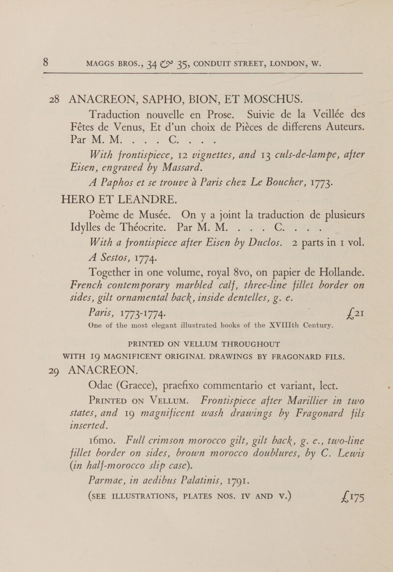  28 ANACREON, SAPHO, BION, ET MOSCHUS. Traduction nouvelle en Prose. Suivie de la Veillée des Fétes de Venus, Et d’un choix de Piéces de differens Auteurs. Pari Ni ee ae With frontispiece, 12 vignettes, and 13 culs-de-lampe, after Eisen, engraved by Massard. A Paphos et se trouve a Paris chez Le Boucher, 1773. HERO ET LEANDRE. : Poéme de Musée. On y a joint la traduction de plusieurs Idylles de Theocrite> Par Mic Mi ccjpereny ie With a frontispiece after Eisen by Duclos. 2 parts in 1 vol. A S505, 1774. Together in one volume, royal 8vo, on papier de Hollande. French contemporary marbled calf, three-line fillet border on sides, gilt ornamental back, inside dentelles, g. e. Paris, V77set97ax « 7 £21 One of the most elegant illustrated books of the XVIIIth Century. PRINTED ON VELLUM THROUGHOUT WITH IQ MAGNIFICENT ORIGINAL DRAWINGS BY FRAGONARD FILS. 29 ANACREON. Odae (Graece), praefixo commentario et variant, lect. PRINTED ON VELLUM. Frontispiece after Marillier in two states, and 19 magnificent wash drawings by Fragonard fils inserted. 16mo. Full crimson morocco gilt, gilt back, g. e., two-line fillet border on sides, brown morocco doublures, by C. Lewis (tn half-morocco slip case). Parmae, in aedibus Palatinis, 1791. (SEE ILLUSTRATIONS, PLATES NOS. IV AND V.) i075