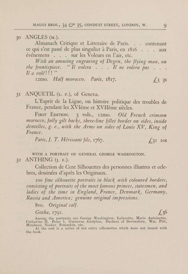 30 ANGLES (1.). Almanach Critique et Litteraire de Paris. . . contenant cé qui s est passe de plus singulier 4.-Paris,en 1816 . . . aux evememiens =). . sur les Voleurs en lair, ete. With an amusing engraving of Degen, the flying man, on the jromismece. Ii volera <TH ne volera pas : Ma veel 12mo. Half morocco. Paris, 1817. ieee ar ANOURT IE («.. 2.), of Geneva: L'Esprit de la Ligue, ou histoire politique des troubles de France, pendant les XVIéme et XVIIéme siécles. First Epirion. 3 vols., 12mo. Old French crimson morocco, fully gilt backs, three-line fillet border on sides, inside dentelles, g. e., with the Arms on sides of Louis XV, King of France. Paris, ]. I. Hérissant fils, 1767. £31 Ios WITH A PORTRAIT OF GENERAL GEORGE WASHINGTON. 32 ANTHING (. F.). Collection de Cent Silhouettes des personnes illustres et cele- bres, dessinées d’aprés les Originaux. 100 fine silhouette portraits in black with coloured borders, consisting of portraits of the most famous princes, statesmen, and ladies of the time in England, France, Denmark, Germany, Russia and America; genuine original impressions. 8vo. Original calf. Gotha, 1791. £36 Among the portraits, are George Washington, Lafayette, Marie Antoinette, Catharine II, Peter I, Gustavus Adolphus, Duchess of Devonshire, Wm. Pitt, Mirabeau, Necker, Potemkin, etc. At the end is a series of ten extra silhouettes which were not issued with the book.