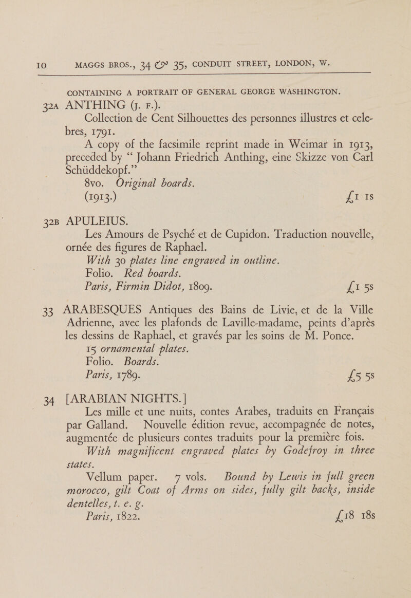 CONTAINING A PORTRAIT OF GENERAL GEORGE WASHINGTON. 32a ANTHING J. F.). Collection de Cent Silhouettes des personnes illustres et cele- bres. 1701. A copy of the facsimile reprint made in Weimar in 1913, preceded by “ Johann Friedrich Anthing, eine Skizze von Carl Schiiddekopf.”’ 8vo. Original boards. (1913.) {I Is 328 APULEIUS. Les Amours de Psyché et de Cupidon. Traduction nouvelle, ornée des figures de Raphael. With 30 plates line engraved in outline. Folio. Red boards. Paris, Firmin Didot, 1809. £1 5s 33 ARABESQUES Antiques des Bains de Livie, et de la Ville Adrienne, avec les plafonds de Laville-madame, peints d’aprés les dessins de Raphael, et gravés par les soins de M. Ponce. 15 ornamental plates. Folio. Boards. Paris, 1789. £5 58 34. [ARABIAN NIGHTS. | 3 Les mille et une nuits, contes Arabes, traduits en Frangais par Galland. Nouvelle édition revue, accompagnee de notes, augmentée de plusieurs contes traduits pour la premiere fois. With magnificent engraved plates by Godefroy in three states. Vellum paper. 7 vols. Bound by Lewis in full green morocco, gilt Coat of Arms on sides, fully gilt backs, inside dentelles 1x€. 8. Paris, 1822. £18 18s
