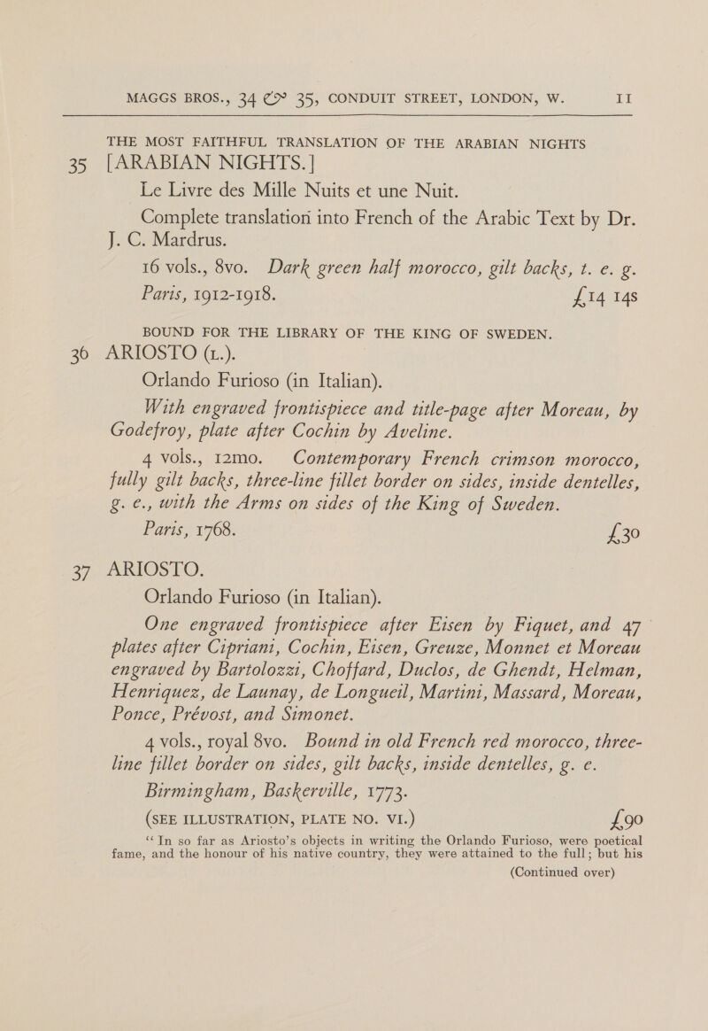 oD) THE MOST FAITHFUL TRANSLATION OF THE ARABIAN NIGHTS [ARABIAN NIGHTS. | Le Livre des Mille Nuits et une Nuit. Complete translation into French of the Arabic Text by Dr. J. C. Mardrus. 16 vols., 8vo. Dark green half morocco, gilt backs, t. e. g. Paris, 1912-1918. £14 14s BOUND FOR THE LIBRARY OF THE KING OF SWEDEN. ey) Orlando Furioso (in Italian). With engraved frontispiece and title-page after Moreau, by Godefroy, plate after Cochin by Aveline. 4 vols., 12m0. Contemporary French crimson morocco, fully gilt backs, three-line fillet border on sides, inside dentelles, g. ¢., with the Arms on sides of the King of Sweden. Paris, 1768. £30 ARIOSTO. Orlando Furioso (in Italian). One engraved frontispiece after Eisen by Fiquet, and 47° plates after Cipriani, Cochin, Eisen, Greuze, Monnet et Moreau engraved by Bartolozz1, Choffard, Duclos, de Ghendt, Helman, Henriquez, de Launay, de Longueil, Martini, Massard, Moreau, Ponce, Prévost, and Simonet. 4 vols., royal 8vo. Bound in old French red morocco, three- line fillet border on sides, gilt backs, inside dentelles, g. e. Birmingham, Baskerville, 1773. (SEE ILLUSTRATION, PLATE NO. VI.) £90 ‘‘TIn so far as Ariosto’s objects in writing the Orlando Furioso, were poetical fame, and the honour of his native country, they were attained to the full; but his (Continued over)