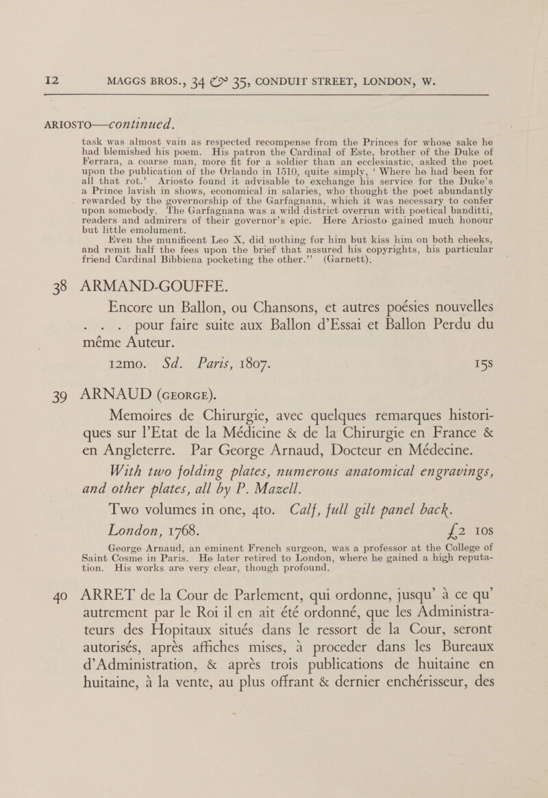 ARIOSTO—continued. task was almost vain as respected recompense from the Princes for whose sake he had blemished his poem. His patron the Cardinal of Este, brother of the Duke of Ferrara, a coarse man, more fit for a soldier than an ecclesiastic, asked the poet upon the publication of the Orlando in 1510, quite simply, ‘ Where he had been for all that rot.’ Ariosto found it advisable to exchange his service for the Duke’s a Prince lavish in shows, economical in salaries, who thought the poet abundantly . rewarded by the governorship of the Garfagnana, which it was necessary to confer upon somebody. The Garfagnana was a wild district overrun with poetical banditti, readers and admirers of their governor’s epic. Here Ariosto gained much honour but little emolument. Even the munificent Leo X, did nothing for him but kiss him on both cheeks, and remit half the fees upon the brief that assured his copyrights, his particular friend Cardinal Bibbiena pocketing the other.’’ (Garnett). 38 ARMAND-GOUFFE. Encore un Ballon, ou Chansons, et autres poésies nouvelles pour faire suite aux Ballon d’Essai et Ballon Perdu du méme Auteur. IOIMO ) Owl aris 1307, 15S 39 ARNAUD (crorce). Memoires de Chirurgie, avec quelques remarques _histori- ques sur l’Etat de la Medicine &amp; de la Chirurgie en France &amp; en Angleterre. Par George Arnaud, Docteur en Médecine. With two folding plates, numerous anatomical engravings, and other plates, all by P. Mazell. Two volumes in one, gto. Calf, full gilt panel back. London, 1768. {2 10s George Arnaud, an eminent French surgeon, was a professor at the College of Saint Cosme in Paris. He later retired to London, where he gained a high reputa- tion. His works are very clear, though profound. 40 ARRET de la Cour de Parlement, qui ordonne, jusqu’ a ce qu’ autrement par le Roi il en ait été ordonné, que les Administra- teurs des Hopitaux situés dans le ressort de la Cour, seront autorisés, aprés affiches mises, a proceder dans les Bureaux d’Administration, &amp; aprés trois publications de huitaine en huitaine, 4 la vente, au plus offrant &amp; dernier enchérisseur, des