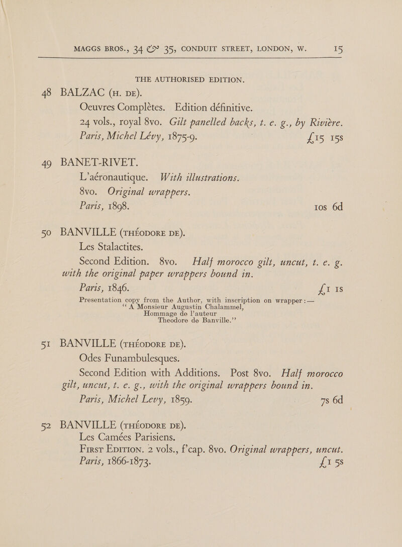 48 a0 50 51 52 MAGGS BROS., 34 (>? 35, CONDUIT STREET, LONDON, W. 15   THE AUTHORISED EDITION. BALZAC (H. DE). Oeuvres Completes. Edition définitive. 24 vols., royal 8vo. Guilt panelled backs, t. e. g., by Riviere. Paris, Michel Lévy, 1875-9. | £15 158 BANET-RIVET. L’aéronautique. With illustrations. 8vo. Original wrappers. 3 Paris, 1808. tos 6d BANVILLE (rH£opore De). Les Stalactites. Second Edition. 8vo. Half morocco gilt, uncut, t. e. g. with the original paper wrappers bound in. Paris, 1846. Pigs Presentation we from the Author, with inscription on wrapper :— “ onsieur Augustin Chalammel, ommage de l|’auteur Theodore de Banville.”’ BANVILLE (tH£oporE DE). Odes Funambulesques. Second Edition with Additions. Post 8vo. Half morocco gilt, uncut, t. e. g., with the original wrappers bound in. Paris, Michel Levy, 1859. 7s 6d BANVILLE (rHEopoRE DE). Les Camées Parisiens. First Eprrion. 2 vols., f’cap. 8vo. Original wrappers, uncut. Parts, 1866-1873. £1 5s