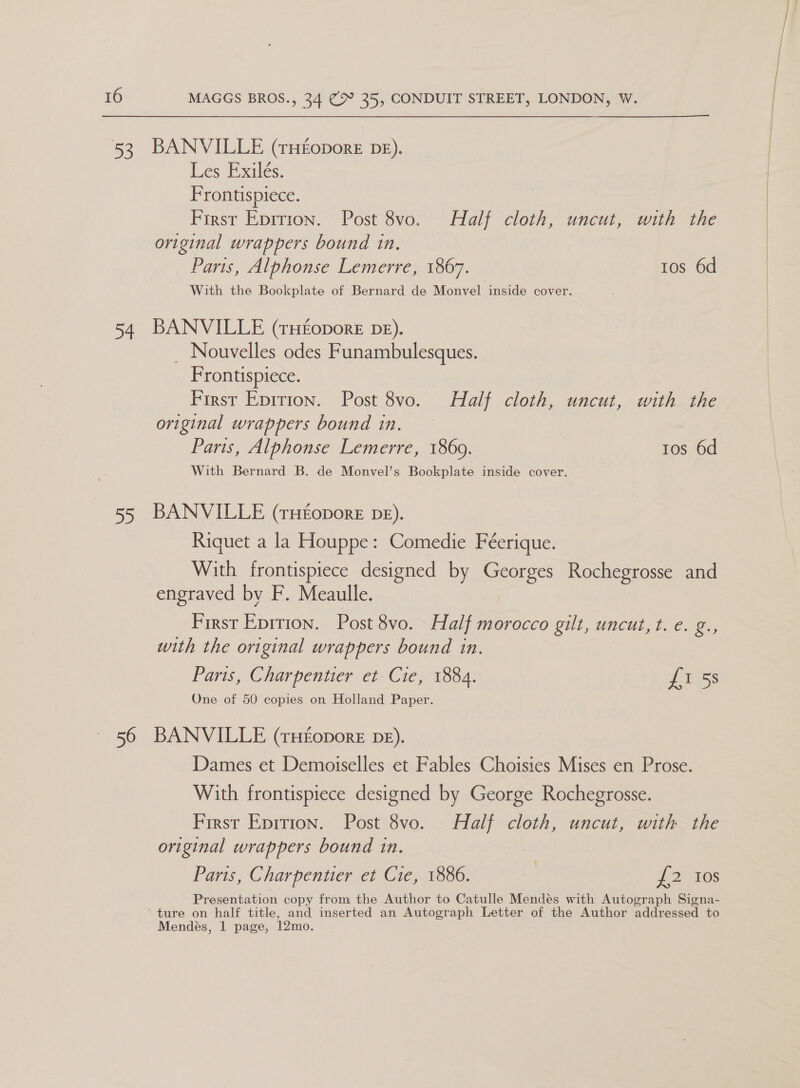53 54 55 MAGGS BROS., 34 @9° 35, CONDUIT STREET, LONDON, W. BANVILLE (rHfopore DE). Les Exilés. Frontispiece. First Epition. Post 8vo. Half cloth, uncut, with the original wrappers bound in. With the Bookplate of Bernard de Monvel inside cover. BANVILLE (rHEoporE DE). _ Nouvelles odes Funambulesques. Frontispiece. First Epirion. Post 8vo. Half cloth, uncut, with the original wrappers bound in. Paris, Alphonse Lemerre, 1869. tos 6d With Bernard B. de Monvel’s Bookplate inside cover. BANVILLE (rHEoporE DE). Riquet a la Houppe: Comedie Féerique. With frontispiece designed by Georges Rochegrosse and engraved by F. Meaulle. First Eprrion. Post 8vo. Half morocco gilt, uncut, t. e. ar with the original wrappers bound in. Paris, Charpentier et Cie, 1884. £1 5s One of 50 copies on Holland Paper. BANVILLE (THEopoRE DE). Dames et Demoiselles et Fables Choisies Mises en Prose. With frontispiece designed by George Rochegrosse. First Eprtion. Post 8vo. Half cloth, uncut, with the original wrappers bound in. Paris, Charpentier et Cie, 1886. , £2 10s Presentation copy from the Author to Catulle Mendés with Autograph Signa- Mendés, 1 page, 12mo. 